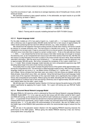 Visual, text and audio information analysis for hypervideo, ﬁnal release D1.4
ing at the occurrences of spk , we observe an average respiratory rate of 9 breaths per minute, and 26
words per breath.
We restricted ourselves to clean speech sections. In this deliverable, we report results on up to 636
hours of training, as listed in Table 3.
Training Set Duration (h) # Utterances # Words # Words
total unique
TS I [BSB+10] 105 119.386 997.996 62.206
TS II 322 292.133 3.204.599 118.891
TS III 636 529.207 5.940.193 181.638
Table 3: Training sets for acoustic modelling derived from GER-TV1000h Corpus.
4.2.1.3 N-gram language model
For the older models as in D1.2 we used a 3-gram (i.e., n-gram with n = 3 or trigram) language model
with a dictionary size of approximately 200,000 words derived from a text corpus of approximately 30
million words containing German text from different domains, e.g., news, broadcast, rss-feeds.
We noticed from ﬁle inspection that some ending variants of words were missing, and hence it would
be obvious to increase dictionary size. This text-corpus is naturally error prone, i.e., some words are
misspelled or do not even exist. A way to circumvent this is to only put words in the dictionary and in the
LM which occur more often than or equal to a certain number count c. To be on the safe side we choose
c = 5. With c = 5 we noticed that the former text corpus of 30 million words was not enough to increase
the dictionary size, so we increased the text corpus size to 85 million words of German text. We ﬁlter the
text corpus in a way that every line of text is unique in the corpus and do not occur twice, which would be
redundant information. With the word count threshold of c = 5 we were able to raise the dictionary size
to approximately 365,000 words. We further increased the complexity of the n-gram model from n = 3
to n = 5 model. More complex language model naturally are more computational expensive ergo ASR
decoding takes longer time and is more memory consumptive.
Fortunately there is a way to both increase the performance of the system while approximately main-
taining the computational cost. This technique is called language model pruning. After training a complex
language model we can prune it i.e., we delete entries of phrases (i.e., n-grams with n > 1) which are
very unlikely. Hence, phrases that have been seen very rarely in the text corpus are deleted, while the
likely phrases, those which occur often, are retained. Using that technique the pruned language model
covers most of the important information of the unpruned model, but is signiﬁcantly less complex and
hence, less computational consumptive. Without going into detail, decoding with the new pruned 5-gram
model trained on 9 millions lines of text and having a dictionary size of approximately 350,000 words is
even slightly faster than the older 3-gram model.
We will also see in the evaluation section (Section 4.3) that we improve the performance of the ASR
system signiﬁcantly by applying this 5-gram model. For n-gram LM training we use IRSTLM Toolkit
[FBC08].
4.2.1.4 Recurrent Neural Network Language Model
We apply RNNs for LM rescoring, which is delivered by Recurrent Neural Network Language Modeling
(RNNLM) Toolkit [MKD+11]. In our case we use the text corpus with 85 million words for both n-gram
and RNN LM training, so the dictionaries of the LM from both methods are consistent. In our system we
set N = 20 (parameter N from N-best list) derived from empirical optimization. Using a lower number de-
creases performance signiﬁcantly, using a higher number only improves performance slighty but makes
rescoring slow. N = 20 is also within the recommendation of the authors. We use 200 hidden units in
the hidden layer of the RNNLM. Both parameters are within the recommended range of values from the
authors.
We will see in the evaluation section (Section 4.3) that applying RNNLM rescoring improves the
performance of the ASR system. Without going into details RNNLM rescoring is fast, but memory
consumptive when using large LM.
c LinkedTV Consortium, 2014 26/62
 