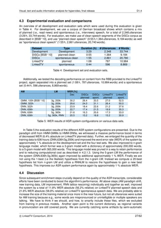 Visual, text and audio information analysis for hypervideo, ﬁnal release D1.4
4.3 Experimental evaluation and comparisons
An overview of all development and evaluation sets which were used during this evaluation is given
in Table 4. For development, we use a corpus of German broadcast shows which contains a mix
of planned (i.e., read news) and spontaneous (i.e., interviews) speech, for a total of 2,348 utterances
(3:29 h, 33,744 words). For evaluation, we make use of clean speech segments of the DiSCo corpus as
described in [BSB+10], and use “planned clean speech” (0:55 h,1,364 utterances, 9,184 words) as well
as “spontaneous clean speech” (1:55 h, 2,861 utterances, 20,740 words).
Dataset Type Duration (h) # Utterances # Words
Development Development 3:29 2.348 33.744
DiSCo [BSB+10] planned clean 0:55 1.364 9.184
DiSCo spontaneous clean 1:55 2.861 20.780
LinkedTV planned 1:08 787 10.984
LinkedTV spontaneous 0:44 596 8.869
Table 4: Development set and evaluation sets.
Additionally, we tested the decoding performance on content from the RBB provided to the LinkedTV
project, again separated into a planned set (1:08 h, 787 utterances, 10,984 words) and a spontaneous
set (0:44 h, 596 utterances, 8,869 words).
AM LM WER [%]
Dev. DiSCo DiSCo LinkedTV LinkedTV
planned spont. planned spont.
GMM, 105h [BSB+10] 3g, 200k 30.2 26.4 33.5 27.0 52.5
GMM, 322h 3g, 200k 29.6 24.0 31.1 26.4 50.0
DNN, 322h 3g, 200k 23.9 18.4 22.6 21.2 37.6
DNN, 636h 3g, 200k 22.7 17.4 21.5 19.9 35.3
DNN, 636h 5g, 365k 21.6 16.3 20.6 17.3 33.0
DNN, 636h 5g, 365k, RNN 20.5 15.2 18.8 15.2 30.9
Table 5: WER results of ASR system conﬁgurations on various data sets.
In Table 5 the evaluation results of the different ASR system conﬁgurations are presented. Due to the
paradigm shift from HMM-GMMs to HMM-DNNs, we witnessed a massive performance boost in terms
of decreased WER (6.4% absolute on LinkedTV planned data). Further, we enlarged the quantity of the
training data to 636 hours (DNN,636h/3g,200k) and improved the word error rate (WER) of the system by
approximately 1 % absolute on the development set and the four test sets. We also improved to n-gram
language model, which former was a 3-gram model with a dictionary of approximately 200,000 words,
to a 5-gram model with 365,000 words. This language model was pruned in a way to retain performance
and to reducing computational cost as described in 4.2.1.3. Using the 5-gram LM the performance of
the system (DNN,636h,5g,365k) again improved by additional approximately 1 % WER. Finally we are
not using the 1-best (i.e the likeliest) hypothesis from the n-gram LM. Instead we compute a 20-best
hypothesis list from n-gram LM and utilize a RNNLM to rescore the hypotheses to gain a new best
hypothesis. This improves our ASR system performance again by approximately 1 % absolute WER.
4.4 Discussion
Since subsequent enrichment steps crucially depend on the quality of the ASR transcripts, considerable
efforts have been conducted to boost the algorithm’s performance. All above steps (AM paradigm shift,
new training data, LM improvement, RNN lattice rescoring) individually and together as well, improved
the system by a total of 11.8% WER absolute (56.2% relative) on LinkedTV planned speech data and
21.6% WER absolute (58.8% relative) on LinkedTV spontaneous speech data. We are probably able to
increase the size of the training material once more in the near future, but not all utterances were suited
for AM training because e.g., some words are mispronounced or unintelligible or multiple speakers are
talking. We have to think if we should, and how, to smartly include these ﬁles, which we excluded
from training in previous models. Another open point is the current dictionary, as regional variants
in pronunciation are still covered poorly. We are currently catching some artifacts by semi-automatic
c LinkedTV Consortium, 2014 27/62
 