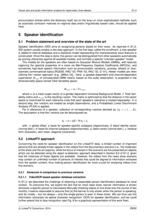 Visual, text and audio information analysis for hypervideo, ﬁnal release D1.4
pronunciation entries within the dictionary itself, but on the long run more sophisticated methods, such
as automatic confusion matrices on regional data and/or linguistically based rules, should be applied
here.
5 Speaker identiﬁcation
5.1 Problem statement and overview of the state of the art
Speaker identiﬁcation (SID) aims at recognizing persons based on their voice. As reported in D1.2,
SID system usually employ a two-step approach. In the ﬁrst step, called the enrollment, a new speaker
is added to internal database and a statistical model representing the characteristical voice features is
constructed. Once this step is done, this person can be distinguished from other speakers automatically
by scoring utterances against all available models, and normally a special “unknown speaker” model.
The models for the speakers are often based on Gaussian Mixture Models (GMMs), with features
capturing the spectral properties of a voice via Mel-Frequency Cepstral Coefﬁcients (MFCCs), and
sometimes high-level speech information such as pronunciation variations, prosody, idiolect or char-
acteristic conversational topics [RQD00, RAC+03, PNA+03, AKC+02, D+01]. Newer models are often
utilizing the i-vector approach (e.g., [MMvL12]). Here, a speaker-dependent and channel-dependent
supervector M(s,h) of concatenated GMM means, based on the audio observation, is projected in low
dimensionality space named Total Variability space:
M(s,h) = m+Tw(s,h),
where m is a mean super-vector of a gender-dependent Universal Background Model, T Total Vari-
ability matrix and w(s,h) is the resulting i-vector. The matrix is optimized so that the distance in the vector
space is maximized for each utterance (note that each speaker’s utterance is treated separately). In a
second step, the i-vectors are treated as simple observations, and a Probabilistic Linear Discriminant
Analysis (PLDA) is applied:
For R utterances of a speaker, collection of corresponding i-vectors denoted as {ηr : r = 1,...,R}.
The assumption is that the i-vectors can be decomposed as:
ηr = m+φβ +Wαr +εr
with: m global offset, φ basis for speaker-speciﬁc subspace (eigenvoices), β latent identity vector
(normal distr.), W basis for channel subspace (eigenchannels), αr latent vector (normal distr.), εr residual
term (Gaussian, zero mean, diagonal covariance).
5.2 LinkedTV approach
Concerning the need for speaker identiﬁcation on the LinkedTV data, a limited number of important
persons that are already known appear in the videos from the documentary scenario (i.e., the moderator
of the show and the art experts), while the focus of interest in this scenario are the presented art objects
which can be detected using the object re-detection approach described in Section 8.2 of D1.2, given
that the instances of these objects are available. However, the videos from the news show scenario
may contain an unlimited number of persons of interest that could be aligned to information extracted
from the spoken content, thus making person identiﬁcation far more crucial for analysing videos from
this scenario.
5.2.1 Advances in comparison to previous versions
5.2.1.1 VideoOCR based speaker database extraction
In D1.2, we described the challenge of obtaining a reasonable person identiﬁcation database for local
context. To overcome this, we exploit the fact that for most news show, banner information is shown
whenever a speciﬁc person is interviewed.Manually checking videos of one show over the course of two
months, it seems reasonable to assume that (a) the banner is only shown when the person is speaking,
and (b) mostly – but not always – only this single person is seen in these shots. We can thus use this
information (extracted via optical character recognition; OCR) for speaker identiﬁcation, and we could
further extend this to face recognition (see Fig. 8 for a graphical representation of this work ﬂow).
c LinkedTV Consortium, 2014 28/62
 