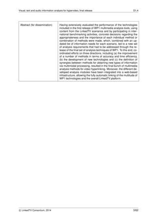 Visual, text and audio information analysis for hypervideo, ﬁnal release D1.4
Abstract (for dissemination) Having extensively evaluated the performance of the technologies
included in the ﬁrst release of WP1 multimedia analysis tools, using
content from the LinkedTV scenarios and by participating in inter-
national benchmarking activities, concrete decisions regarding the
appropriateness and the importance of each individual method or
combination of methods were made, which, combined with an up-
dated list of information needs for each scenario, led to a new set
of analysis requirements that had to be addressed through the re-
lease of the ﬁnal set of analysis techniques of WP1. To this end, co-
ordinated efforts on three directions, including (a) the improvement
of a number of methods in terms of accuracy and time efﬁciency,
(b) the development of new technologies and (c) the deﬁnition of
synergies between methods for obtaining new types of information
via multimodal processing, resulted in the ﬁnal bunch of multimedia
analysis methods for video hyperlinking. Moreover, the different de-
veloped analysis modules have been integrated into a web-based
infrastructure, allowing the fully automatic linking of the multitude of
WP1 technologies and the overall LinkedTV platform.
c LinkedTV Consortium, 2014 3/62
 