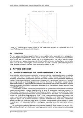 Visual, text and audio information analysis for hypervideo, ﬁnal release D1.4
1
2
5
10
20
40
1 2 5 10 20 40
Missprobability(in%)
False Alarm probability (in %)
Speaker Detection Performance
GMM-UBM
SphereNorm-PLDA
Figure 10: Detection-error-trade-of curve for the GMM-UBM approach in comparison for the i-
vector/PLDA approach for speaker identiﬁcation.
5.4 Discussion
The core speaker identiﬁcation algorithm has now been updated to the latest state-of-the-art algorithm.
By exploiting banner information in news shows, we are able to create a localized speaker database
“from scratch” and in a multimodal fashion (i.e., by incorporating OCR). The i-vector approach makes
both inter-document speaker clustering and retrieval feasible, which is a functionality we want to tackle
in the future. Further, accessing the banner information via OCR is currently optimized on a particular
show, while we might want to extend this to other media streams as well.
6 Keyword extraction
6.1 Problem statement and brief review over the state of the art
Video subtitles, automatic speech recognition transcripts and other metadata information are valuable
sources of information which can better describe the storyline of the videos and their aboutness. The
problem of understanding the aboutness of textual documents has been primarily framed as determining
the top-K most relevant keywords in the document. However, it is a recent trend that many NLP systems
are moving towards understanding documents in terms of entities. In this section, we describe the
experimental LinkedTV approach for entity salience classiﬁcation that could supersede the keyword
extraction approach (described in the previous deliverable D1.2) that has been already deployed to the
LinkedTV WP1 pipeline.
Currently there are many named entity recognition (NER) systems which perform entity recognition,
classiﬁcation and linking. However, these systems, at large, do not evaluate the actual importance of
the entities in the documents. The task of identiﬁcation of salient entities amounts to ﬁnding the set
of entities which play an important role in the story described in the document. This problem has been
studied e.g., in the two recent works [DG14, GYS+13] (the ﬁrst with authors from Microsoft research, the
second one with authors from Google) that we have drawn inspiration from for the LinkedTV experimental
approach. In [GYS+13] the authors propose a supervised machine learning model which uses features
derived from web logs to train the model, while [DG14] uses features derived from a coreference system
in combination with features derived from a background knowledge about the relationships between
entities.
The most common approach for determining the level of salience of the entities is to perform a TF-
IDF weighting. Similarly as in the keyword-based approach, one entity can correspond to multiple words.
c LinkedTV Consortium, 2014 31/62
 