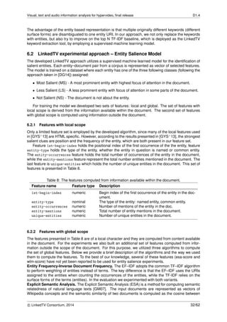 Visual, text and audio information analysis for hypervideo, ﬁnal release D1.4
The advantage of the entity based representation is that multiple originally different keywords (different
surface forms) are disambiguated to one entity URI. In our approach, we not only replace the keywords
with entities, but also try to improve on the top N TF-IDF baseline, which is deployed as the LinkedTV
keyword extraction tool, by employing a supervised machine learning model.
6.2 LinkedTV experimental approach – Entity Salience Model
The developed LinkedTV approach utilizes a supervised machine learned model for the identiﬁcation of
salient entities. Each entity–document pair from a corpus is represented as vector of selected features.
The model is trained on a dataset where each entity has one of the three following classes (following the
approach taken in [DG14]) assigned:
• Most Salient (MS) - A most prominent entity with highest focus of attention in the document.
• Less Salient (LS) - A less prominent entity with focus of attention in some parts of the document.
• Not Salient (NS) - The document is not about the entity.
For training the model we developed two sets of features: local and global. The set of features with
local scope is derived from the information available within the document. The second set of features
with global scope is computed using information outside the document.
6.2.1 Features with local scope
Only a limited feature set is employed by the developed algorithm, since many of the local features used
in [GYS+13] are HTML speciﬁc. However, according to the results presented in [GYS+13], the strongest
salient clues are position and the frequency of the entity, which are both present in our feature set.
Feature 1st-begin-index holds the positional index of the ﬁrst occurrence of the the entity, feature
entity-type holds the type of the entity, whether the entity in question is named or common entity.
The entity-occurrences feature holds the total number of occurrences of the entity in the document,
while the entity-mentions feature represent the total number entities mentioned in the document. The
last feature is unique-entities which holds the number of unique entities in the document. This set of
features is presented in Table 8.
Table 8: The features computed from information available within the document.
Feature name Feature type Description
1st-begin-index numeric Begin index of the ﬁrst occurrence of the entity in the doc-
ument.
entity-type nominal The type of the entity: named entity, common entity.
entity-occurrences numeric Number of mentions of the entity in the doc.
entity-mentions numeric Total number of entity mentions in the document.
unique-entities numeric Number of unique entities in the document.
6.2.2 Features with global scope
The features presented in Table 8 are of a local character and they are computed from content available
in the document. For the experiments we also built an additional set of features computed from infor-
mation outside the scope of the document. For this purpose, we utilized three algorithms to compute
the set of global features. Below we provide a brief description of the algorithms and the way we used
them to compute the features. To the best of our knowledge, several of these features (esa-score and
wlm-score) have not yet been reported to be used for entity salience experiments.
Entity Frequency-Inverse Document Frequency. The EF–IDF adopts the common TF–IDF algorithm
to perform weighting of entities instead of terms. The key difference is that the EF–IDF uses the URIs
assigned to the entities when counting the occurrences of the entities, while the TF-IDF relies on the
surface forms of the terms (entities). In the evaluation we experimented with both variants.
Explicit Semantic Analysis. The Explicit Semantic Analysis (ESA) is a method for computing semantic
relatedness of natural language texts [GM07]. The input documents are represented as vectors of
Wikipedia concepts and the semantic similarity of two documents is computed as the cosine between
c LinkedTV Consortium, 2014 32/62
 