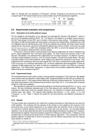 Visual, text and audio information analysis for hypervideo, ﬁnal release D1.4
Table 10: Results from the evaluation of (P)recision, (R)ecall, (F)measure and accuracy for the pure
unsupervised TF-IDF based model and our trained model using K-NN classiﬁcation algorithm.
Method P R F1 Accuracy
TF-IDF based 0.407 0.433 0.293 0.407
Supervised K-NN with local features 0.533 0.531 0.532 0.531
6.3 Experimental evaluation and comparisons
6.3.1 Generation of an entity salience corpus
For the validation and evaluation of our approach we extended the Reuters–128 dataset14, which is
part of the N3 datasets collection [RUH+14]. The Reuters–128 dataset is an English corpus stored in
the NLP Interchange Format (NIF) and it contains 128 economic news articles. The dataset provides
information for 880 named entities with their position in the document (beginOffset, endOffset) and a URI
of a DBpedia resource identifying the entity. Since the dataset only provides information about named
entities found in the corpus, we further extended the dataset with common entities. To this end, we used
our Entityclassifier.eu NER tool, developed within the WP2, to enrich the dataset with common
entities. This resulted in additional 3551 common entities.
Furthermore, aiming to obtain a gold standard entity salience judgements we used a crowdsourcing
tool to collect judgements from non-expert paid judges. For each named and common entity in the
Reuters–128 dataset, we collected three judgements from annotators based in 15 different countries,
including English-speaking countries, such as United Kingdom, Canada and United States. We also
manually created a set of test questions, which helped us to determine contributor’s trust score. Only
judgements from contributors with trust score higher than 70% were considered as trusted judgements.
If the trust score of a contributor falls bellow 70%, all his/her judgements were disregarded. In total we
collected 18,058 judgements from which 14,528 we considered as “trusted” and 3,530 as “untrusted”
judgements. The interannotator agreement, in cases where the annotators judgements differed, was
determined by the crowdsourcing tool15.
6.3.2 Experimental setup
The calculated features were used to create a training dataset composed of 1319 instances. We applied
three machine learning algorithms: Naive Bayes (NB), k-Nearest Neighbor (k-NN) with an euclidean dis-
tance function and k=1, and Support Vector Machines (SVM) with a polynomial kernel. The ground-truth
was determined based on the crowdsourcing annotation (see Subs. 6.3.1). The results were computed
based on 3-fold cross-validation.
We evaluated our approach by incrementally adding our ﬁve features starting with the 1st-begin-index
feature. We also individually evaluated each of the three features with a global character. Finally, we
evaluated a model which uses the complete feature set. Our baseline is a system which predicts the
majority class, less salient. The majority class baseline has precision = 0.261, recall = 0.511 and
F-measure = 0.346. Table 11 reports the results for the three learners and different combination of
features.
6.3.3 Results
The best results were achieved by the model that is based exclusively on local features and uses the
k-NN classiﬁer. This indicates that the salience of the entities is more related to the structure of the
documents than to the overall importance of the entities within the collection (tf-idf or ef-idf scores),
or a semantic similarity between the text and the entity (wlm and esa scores). For the Naive Bayes
classiﬁer, it can be also observed that each incrementally added local feature increases the F-measure.
All local features together improve the baseline approach (F-Measure 0.346) by 54%. F-Measure is the
standard way of computing the performance of entity salience algorithms. If the comparison with the
baseline algorithm is performed in terms of accuracy, then the relative improvement over the majority
class baseline is nearly 3%.
14http://aksw.org/Projects/N3nernednif
15Aggregate result is chosen based on the response with the greatest conﬁdence, agreement is weighted by contributor trust
score
c LinkedTV Consortium, 2014 34/62
 