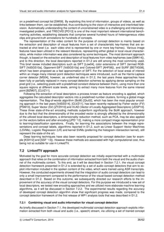 Visual, text and audio information analysis for hypervideo, ﬁnal release D1.4
on a predeﬁned concept list [SW09]. By exploiting this kind of information, groups of videos, as well as
links between them, can be established, thus contributing to the vision of interactive and interlinked tele-
vision. Automatically understanding the content of unconstrained video is a challenging and intensively-
investigated problem, and TRECVID [PO13] is one of the most important relevant international bench-
marking activities, establishing datasets that comprise several hundred hours of heterogeneous video
clips and ground-truth annotations for hundreds of concepts.
The representation of the video content for the purpose of concept detection is mainly based on
the extraction and description of visual features from a set of characteristic key-frames that are ex-
tracted at shot level (i.e. each video shot is represented by one or more key-frames). Various image
features have been utilized in the relevant literature, representing either global or local visual character-
istics, while motion information was also considered by some techniques. The most dominant approach
though, is based on the extraction and description of local features from video keyframes (see [SMK14]),
and to this direction, the local descriptors reported in D1.2 are still among the most commonly used.
This brief review included descriptors such as SIFT [Low04], color extensions of SIFT (termed RGB-
SIFT [VdSGS10a], Opponent-SIFT [VdSGS10a] and Colored-SIFT [AHF06]), and SURF [BETVG08],
which has been proposed as a fast approximation of SIFT. For the selection of local areas of interest
within an image many interest point detection techniques were introduced, such as the Harris-Laplace
corner detector [MS04], however, as underlined also in D1.2, the last years these approaches have
been fully or partially replaced in many concept detection schemes by applying dense sampling on the
pixel grid (i.e., selecting pixels with a predeﬁned constant distance between them), using more than one
square regions at different scale levels, aiming to extract many more features from the same interest
point [BZM07], [CLVZ11].
Following the extraction of local descriptors a process known as feature encoding is applied, which
aggregates the calculated descriptor vectors into a predeﬁned number clusters, forming a global image
representation. The Bag-of-words algorithm (BoW) [Qiu02], which has been the most popular encod-
ing approach in the last years [VdSSS14], [CLVZ11], has been recently replaced by Fisher vector (FV)
[PSM10], Super Vector (SV) [ZYZH10] and VLAD (Vector of Locally Aggregated Descriptors) [JDSP10].
These three state-of-the-art encoding methods outperform signiﬁcantly the BoW approach, however
due to the fact that the dimensionality of the encoded vector is strongly affected by the dimensionality
of the utilized local descriptors, a dimensionality reduction method, such as PCA, may be also applied
on the vectors before and after encoding [JPD+12], making a more compact image representation prior
to learning/classiﬁcation operations. Finally, for learning the associations between the image repre-
sentations and concept labels, algorithms reported in D1.2, such as Linear Support Vector Machines
(LSVMs), Logistic Regression (LR) and kernel SVMs (preferring the histogram intersection kernel), still
represent the state-of-the art.
Deep learning techniques have also been recently proposed for concept detection (see for exam-
ple [KSH12] and [SSF+13]). However these methods are associated with high computational cost, thus
being not so suitable for use in LinkedTV.
7.2 LinkedTV approach
Motivated by the goal for more accurate concept detection we initially experimented with a multimodal
approach that relies on the combination of information extracted from both the visual and the audio chan-
nel of the multimedia content. To this end, as it will be described in Section 7.2.1, the visual concept
detection framework presented in D1.2 is extended by a set of audio concept detectors that aim to ex-
ploit information included in the spoken content of the video, which were trained using ASR transcripts.
However, the conducted experiments showed that the integration of audio concept detectors can lead to
only a small improvement compared to the performance of the visual-based concept detection method
described in D1.2. Based on this outcome, we subsequently directed our research efforts to the im-
provement of the accuracy of the visual concept detectors. For this purpose we introduced a new set of
local descriptors, we tested new encoding approaches and we utilized more elaborate machine learning
algorithms, as it will be discussed in Section 7.2.2. The experimental results regarding the accuracy
of developed concept detection algorithm show that signiﬁcant progress was made, compared to the
concept detection framework of the ﬁrst release of WP1 analysis tools that was described in D1.2.
7.2.1 Combining visual and audio information for visual concept detection
As brieﬂy discussed in Section 7.1, the developed multimodal concept detection approach exploits infor-
mation extracted from both visual and audio (i.e., speech) stream, via utilizing a set of trained concept
c LinkedTV Consortium, 2014 36/62
 