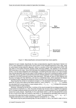 Visual, text and audio information analysis for hypervideo, ﬁnal release D1.4
Figure 11: Meta-classiﬁcation and second level linear fusion pipeline.
detectors for each modality. Speciﬁcally, the video concept detection algorithm described in Section 4.2
of D1.2 was employed for analyzing the visual content of the extracted keyframes of the video, while
an audio-based concept detection approach, which is a variation of the method described in [KCN+08]
and relies on the Explicit Semantic Analysis (ESA) technique [GM07], was applied on the extracted
ASR transcripts of the video. Since ESA estimates the relatedness between two text fragments (or two
words), it can be easily adapted for text classiﬁcation. Considering that each class (in our case concept)
has a textual description and that the output of ASR analysis is a document including the spoken content
of the video, we can use ESA to estimate the semantic similarity between a part of speech segment (i.e.,
a fragment of the ASR transcript) and each class description. ESA gets as input an ASR fragment and
the set of concepts with their deﬁnitions, and returns a relatedness value, which expresses the Degree
of Conﬁdence (DoC) regarding the existence of each concept in the considered text fragment.
Assuming that the number of considered concepts is N, the developed multimodal framework repre-
sents the i-th shot of the video by two feature vectors xi
V and xi
A where xi
V = [xi
1,V ,xi
2,V ,...,xi
N,V ] contains
the calculated DoC scores based on visual analysis and xi
A = [xi
1,A,xi
2,A,...,xi
N,A] includes the computed
DoC scores based on audio analysis.
Moreover, motivated by the fact that, in contrary to the visual concepts that are always present in the
visual content of a keyframe (i.e., shot), the audio concepts may not occur only in a speciﬁc shot segment
but in a broader temporal window around this shot, we perform a post-processing of the calculated DoC
scores from audio analysis. Speciﬁcally, for the audio-based vector xi
A with the calculated DoC scores
for the i-th shot of the video, we compute a new vector xi
pA by averaging the calculated audio vectors for
the shots of the video that lie within a window of ±α shots. The output vector xi
pA = xi−α
A ,...,xi
A,...,xi+α
A
integrates information from a wider temporal fragment composed by 2α +1 shots.
After performing this post-processing step, the sets of vectors xV and xA are fused in order to form a
c LinkedTV Consortium, 2014 37/62
 