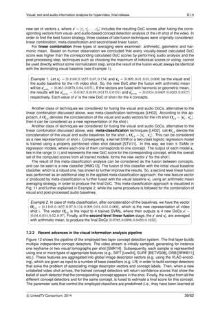 Visual, text and audio information analysis for hypervideo, ﬁnal release D1.4
new set of vectors z, where zi = [zi
1,zi
2,...,zi
N] includes the resulting DoC scores after fusing the corre-
sponding vectors from visual- and audio-based concept detection analysis of the i-th shot of the video. In
order to ﬁnd the best fusion strategy, three classes of late fusion techniques were originally considered:
linear combination, meta-classiﬁcation and second level linear fusion.
For linear combination three types of averaging were examined: arithmetic, geometric and har-
monic mean. Based on human observation we concluded that every visually-based calculated DoC
score was higher than the corresponding calculated DoC scores by performing audio analysis and the
post-processing step, techniques such as choosing the maximum of individual scores or voting, cannot
be used directly without some normalization step, since the result of the fusion would always be identical
with the dominating visual baseline (see Example 1).
Example 1. Let xi
V = [0.1169,0.1657,0.07,0.134] and xi
A = [0.009,0.01,0.01,0.008] be the visual and
the audio baseline for the i-th video shot. So, the new DoC after the fusion with arithmetic mean
will be zi
arith. = [0.063,0.0878,0.04,0.071]. If the vectors are fused with harmonic or geometric mean,
the results will be zi
harm. = [0.0167,0.0189,0.0175,0.0151] and zi
geom. = [0.0324,0.0407,0.0265,0.0327]
respectively. Each value of zi is the new DoC of shot i for the 4 concepts.
Another class of techniques we considered for fusing the visual and audio DoCs, alternative to the
linear combination discussed above, was meta-classiﬁcation techniques [LH02]. According to this ap-
proach, if Oi
VA denotes the concatenation of the visual and audio vectors for the i-th shot Oi
VA = [xi
V , xi
A],
then it can be considered as a new representation of the shot i.
Another class of techniques we considered for fusing the visual and audio DoCs, alternative to the
linear combination discussed above, was meta-classiﬁcation techniques [LH02]. Let Oi
VA denote the
concatenation of the visual and audio baselines for the shot i, Oi
VA = [xi
V , xi
A]. This can be considered
as a new representation of shot i. Consequently, a kernel SVM or a two-class logistic regression model
is trained using a properly partitioned video shot dataset [STV11]. In this way, we train N SVMs or
regression models, where each one of them corresponds to one concept. The output of each model zn
lies in the range [0,1] and represents the new DoC score for the corresponding concept, while the overall
set of the computed scores from all trained models, forms the new vector zi for the shot i.
The result of this meta-classiﬁcation analysis can be considered as the fusion between concepts,
and can be seen is a new classiﬁer [HMQ13]. The fusion of this classiﬁer with the initial visual baseline
classiﬁer, which is a robust one, has shown to further improve the results. So, a second level linear fusion
was performed as an additional step to the applied meta-classiﬁcation approach: the new feature vector
zi produced by meta-classiﬁcation is further fused with the visual baseline xi
V using an arithmetic mean
averaging strategy, in order to produce the ﬁnal DoC. This meta-classiﬁcation approach is visualized in
Fig. 11 and further explained in Example 2, while the same procedure is followed for the combination of
visual and post-processed audio baselines.
Example 2. In case of meta-classiﬁcation, after concatenation of the baselines, we have the vector
Oi
VA = [0.1169,0.1657,0.07,0.134,0.009,0.01,0.01,0.008], which is the new representation of video
shot i. The vector Oi
VA is the input to 4 trained SVMs, where their outputs is 4 new DoCs zi =
[0.04,0.034,0.02,0.07]. Finally, at the second level linear fusion stage, the zi and xi
V are averaged
with arithmetic mean, to produce the ﬁnal DoCs [0.0785,0.0998,0.0450,0.1020].
7.2.2 Recent advances in the visual information analysis pipeline
Figure 12 shows the pipeline of the employed two-layer concept detection system. The ﬁrst layer builds
multiple independent concept detectors. The video stream is initially sampled, generating for instance
one keyframe or two visual tomographs per shot [SMK14]. Subsequently, each sample is represented
using one or more types of appropriate features (e.g., SIFT [Low04], SURF [BETVG08], ORB [RRKB11]
etc.). These features are aggregated into global image descriptor vectors (e.g. using the VLAD encod-
ing), which are given as input to a number of base classiﬁers (e.g. LR) in order to build concept detectors
that solve the problem of associating image descriptor vectors and concept labels. Then, when a new
unlabeled video shot arrives, the trained concept detectors will return conﬁdence scores that show the
belief of each detector that the corresponding concept appears in the shot. Finally, the output from all the
different concept detectors and for the same concept, is fused to estimate a ﬁnal score for this concept.
The parameter sets that control the employed classiﬁers are predeﬁned (i.e., they have been learned at
c LinkedTV Consortium, 2014 38/62
 