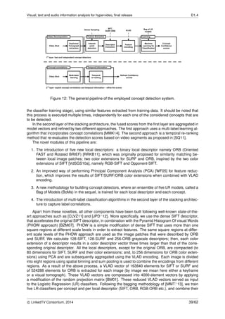 Visual, text and audio information analysis for hypervideo, ﬁnal release D1.4
Figure 12: The general pipeline of the employed concept detection system.
the classiﬁer training stage), using similar features extracted from training data. It should be noted that
this process is executed multiple times, independently for each one of the considered concepts that are
to be detected.
In the second layer of the stacking architecture, the fused scores from the ﬁrst layer are aggregated in
model vectors and reﬁned by two different approaches. The ﬁrst approach uses a multi-label learning al-
gorithm that incorporates concept correlations [MMK14]. The second approach is a temporal re-ranking
method that re-evaluates the detection scores based on video segments as proposed in [SQ11].
The novel modules of this pipeline are:
1. The introduction of ﬁve new local descriptors: a binary local descriptor namely ORB (Oriented
FAST and Rotated BRIEF) [RRKB11], which was originally proposed for similarity matching be-
tween local image patches; two color extensions for SURF and ORB, inspired by the two color
extensions of SIFT [VdSGS10a], namely RGB-SIFT and Opponent-SIFT.
2. An improved way of performing Principal Component Analysis (PCA) [WF05] for feature reduc-
tion, which improves the results of SIFT/SURF/ORB color extensions when combined with VLAD
encoding.
3. A new methodology for building concept detectors, where an ensemble of ﬁve LR models, called a
Bag of Models (BoMs) in the sequel, is trained for each local descriptor and each concept.
4. The introduction of multi-label classiﬁcation algorithms in the second layer of the stacking architec-
ture to capture label correlations.
Apart from these novelties, all other components have been built following well-known state-of-the-
art approaches such as [CLVZ11] and [JPD+12]. More speciﬁcally, we use the dense SIFT descriptor,
that accelerates the original SIFT descriptor, in combination with the Pyramid Histogram Of visual Words
(PHOW approach) [BZM07]. PHOW is a simple modiﬁcation of dense SIFT that uses more than one
square regions at different scale levels in order to extract features. The same square regions at differ-
ent scale levels of the PHOW approach are used as the image patches that were described by ORB
and SURF. We calculate 128-SIFT, 128-SURF and 256-ORB grayscale descriptors; then, each color
extension of a descriptor results in a color descriptor vector three times larger than that of the corre-
sponding original descriptor. All the local descriptors, except for the original ORB, are compacted (to
80 dimensions for SIFT, SURF and their color extensions; and, to 256 dimensions for ORB color exten-
sions) using PCA and are subsequently aggregated using the VLAD encoding. Each image is divided
into eight regions using spatial binning and sum pooling is used to combine the encodings from different
regions. As a result of the above process, a VLAD vector of 163840 elements for SIFT or SURF and
of 524288 elements for ORB is extracted for each image (by image we mean here either a keyframe
or a visual tomograph). These VLAD vectors are compressed into 4000-element vectors by applying
a modiﬁcation of the random projection matrix [BM01]. These reduced VLAD vectors served as input
to the Logistic Regression (LR) classiﬁers. Following the bagging methodology of [MMT+13], we train
ﬁve LR classiﬁers per concept and per local descriptor (SIFT, ORB, RGB-ORB etc.), and combine their
c LinkedTV Consortium, 2014 39/62
 