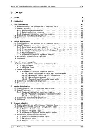 Visual, text and audio information analysis for hypervideo, ﬁnal release D1.4
0 Content
0 Content 4
1 Introduction 6
2 Shot segmentation 10
2.1 Problem statement and brief overview of the state of the art . . . . . . . . . . . . . . . . . 10
2.2 LinkedTV approach . . . . . . . . . . . . . . . . . . . . . . . . . . . . . . . . . . . . . . . 11
2.2.1 Detection of abrupt transitions . . . . . . . . . . . . . . . . . . . . . . . . . . . . . 11
2.2.2 Detection of gradual transitions . . . . . . . . . . . . . . . . . . . . . . . . . . . . . 12
2.2.3 Advances in comparison to previous versions . . . . . . . . . . . . . . . . . . . . . 13
2.3 Experimental evaluation and comparisons . . . . . . . . . . . . . . . . . . . . . . . . . . . 15
2.4 Discussion . . . . . . . . . . . . . . . . . . . . . . . . . . . . . . . . . . . . . . . . . . . . 16
3 Chapter segmentation 16
3.1 Problem statement and brief overview of the state of the art . . . . . . . . . . . . . . . . . 16
3.2 LinkedTV approach . . . . . . . . . . . . . . . . . . . . . . . . . . . . . . . . . . . . . . . 17
3.2.1 Generic topic segmentation algorithm . . . . . . . . . . . . . . . . . . . . . . . . . 18
3.2.2 Chapter segmentation algorithm for the LinkedTV documentary scenario . . . . . 18
3.2.3 Topic segmentation algorithm for the LinkedTV news scenario . . . . . . . . . . . 19
3.2.4 Keyframe selection . . . . . . . . . . . . . . . . . . . . . . . . . . . . . . . . . . . . 20
3.2.5 Advances in comparison to previous versions . . . . . . . . . . . . . . . . . . . . . 21
3.3 Experimental evaluation and comparisons . . . . . . . . . . . . . . . . . . . . . . . . . . . 22
3.4 Discussion . . . . . . . . . . . . . . . . . . . . . . . . . . . . . . . . . . . . . . . . . . . . 22
4 Automatic speech recognition 22
4.1 Problem statement and brief overview of the state of the art . . . . . . . . . . . . . . . . . 22
4.1.1 Acoustic Model . . . . . . . . . . . . . . . . . . . . . . . . . . . . . . . . . . . . . . 23
4.1.2 Language Model . . . . . . . . . . . . . . . . . . . . . . . . . . . . . . . . . . . . . 24
4.2 LinkedTV approach . . . . . . . . . . . . . . . . . . . . . . . . . . . . . . . . . . . . . . . 24
4.2.1 Advances in comparison to previous versions . . . . . . . . . . . . . . . . . . . . . 25
4.2.1.1 New acoustic model paradigm: deep neural networks . . . . . . . . . . . 25
4.2.1.2 New training material: GER-TV1000h corpus . . . . . . . . . . . . . . . . 25
4.2.1.3 N-gram language model . . . . . . . . . . . . . . . . . . . . . . . . . . . 26
4.2.1.4 Recurrent Neural Network Language Model . . . . . . . . . . . . . . . . 26
4.3 Experimental evaluation and comparisons . . . . . . . . . . . . . . . . . . . . . . . . . . . 27
4.4 Discussion . . . . . . . . . . . . . . . . . . . . . . . . . . . . . . . . . . . . . . . . . . . . 27
5 Speaker identiﬁcation 28
5.1 Problem statement and overview of the state of the art . . . . . . . . . . . . . . . . . . . . 28
5.2 LinkedTV approach . . . . . . . . . . . . . . . . . . . . . . . . . . . . . . . . . . . . . . . 28
5.2.1 Advances in comparison to previous versions . . . . . . . . . . . . . . . . . . . . . 28
5.2.1.1 VideoOCR based speaker database extraction . . . . . . . . . . . . . . . 28
5.2.1.2 i-vector paradigm . . . . . . . . . . . . . . . . . . . . . . . . . . . . . . . 29
5.3 Experimental evaluation and comparisons . . . . . . . . . . . . . . . . . . . . . . . . . . . 29
5.4 Discussion . . . . . . . . . . . . . . . . . . . . . . . . . . . . . . . . . . . . . . . . . . . . 31
6 Keyword extraction 31
6.1 Problem statement and brief review over the state of the art . . . . . . . . . . . . . . . . . 31
6.2 LinkedTV experimental approach – Entity Salience Model . . . . . . . . . . . . . . . . . . 32
6.2.1 Features with local scope . . . . . . . . . . . . . . . . . . . . . . . . . . . . . . . . 32
6.2.2 Features with global scope . . . . . . . . . . . . . . . . . . . . . . . . . . . . . . . 32
6.2.3 Advances in comparison with the previous version . . . . . . . . . . . . . . . . . . 33
6.3 Experimental evaluation and comparisons . . . . . . . . . . . . . . . . . . . . . . . . . . . 34
6.3.1 Generation of an entity salience corpus . . . . . . . . . . . . . . . . . . . . . . . . 34
6.3.2 Experimental setup . . . . . . . . . . . . . . . . . . . . . . . . . . . . . . . . . . . 34
6.3.3 Results . . . . . . . . . . . . . . . . . . . . . . . . . . . . . . . . . . . . . . . . . . 34
c LinkedTV Consortium, 2014 4/62
 