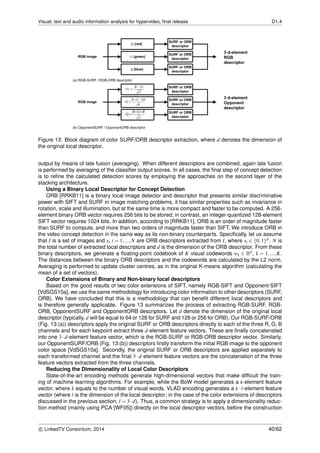 Visual, text and audio information analysis for hypervideo, ﬁnal release D1.4
Figure 13: Block diagram of color SURF/ORB descriptor extraction, where d denotes the dimension of
the original local descriptor.
output by means of late fusion (averaging). When different descriptors are combined, again late fusion
is performed by averaging of the classiﬁer output scores. In all cases, the ﬁnal step of concept detection
is to reﬁne the calculated detection scores by employing the approaches on the second layer of the
stacking architecture.
Using a Binary Local Descriptor for Concept Detection
ORB [RRKB11] is a binary local image detector and descriptor that presents similar discriminative
power with SIFT and SURF in image matching problems, it has similar properties such as invariance in
rotation, scale and illumination, but at the same time is more compact and faster to be computed. A 256-
element binary ORB vector requires 256 bits to be stored; in contrast, an integer-quantized 128-element
SIFT vector requires 1024 bits. In addition, according to [RRKB11], ORB is an order of magnitude faster
than SURF to compute, and more than two orders of magnitude faster than SIFT. We introduce ORB in
the video concept detection in the same way as its non-binary counterparts. Speciﬁcally, let us assume
that I is a set of images and xi i = 1,...,N are ORB descriptors extracted from I, where xi ∈ {0,1}d. N is
the total number of extracted local descriptors and d is the dimension of the ORB descriptor. From these
binary descriptors, we generate a ﬂoating-point codebook of K visual codewords wk ∈ Rd, k = 1,...,K.
The distances between the binary ORB descriptors and the codewords are calculated by the L2 norm.
Averaging is performed to update cluster centres, as in the original K-means algorithm (calculating the
mean of a set of vectors).
Color Extensions of Binary and Non-binary local descriptors
Based on the good results of two color extensions of SIFT, namely RGB-SIFT and Opponent-SIFT
[VdSGS10a], we use the same methodology for introducing color information to other descriptors (SURF,
ORB). We have concluded that this is a methodology that can beneﬁt different local descriptors and
is therefore generally applicable. Figure 13 summarizes the process of extracting RGB-SURF, RGB-
ORB, OpponentSURF and OpponentORB descriptors. Let d denote the dimension of the original local
descriptor (typically, d will be equal to 64 or 128 for SURF and 128 or 256 for ORB). Our RGB-SURF/ORB
(Fig. 13:(a)) descriptors apply the original SURF or ORB descriptors directly to each of the three R, G, B
channels and for each keypoint extract three d-element feature vectors. These are ﬁnally concatenated
into one 3·d-element feature vector, which is the RGB-SURF or RGB-ORB descriptor vector. Similarly,
our OpponentSURF/ORB (Fig. 13:(b)) descriptors ﬁrstly transform the initial RGB image to the opponent
color space [VdSGS10a]. Secondly, the original SURF or ORB descriptors are applied separately to
each transformed channel and the ﬁnal 3·d-element feature vectors are the concatenation of the three
feature vectors extracted from the three channels.
Reducing the Dimensionality of Local Color Descriptors
State-of-the-art encoding methods generate high-dimensional vectors that make difﬁcult the train-
ing of machine learning algorithms. For example, while the BoW model generates a k-element feature
vector, where k equals to the number of visual words, VLAD encoding generates a k ·l-element feature
vector (where l is the dimension of the local descriptor; in the case of the color extensions of descriptors
discussed in the previous section, l = 3·d). Thus, a common strategy is to apply a dimensionality reduc-
tion method (mainly using PCA [WF05]) directly on the local descriptor vectors, before the construction
c LinkedTV Consortium, 2014 40/62
 