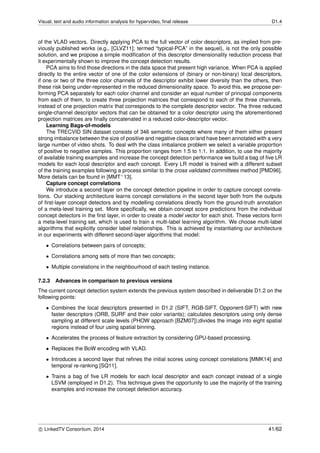 Visual, text and audio information analysis for hypervideo, ﬁnal release D1.4
of the VLAD vectors. Directly applying PCA to the full vector of color descriptors, as implied from pre-
viously published works (e.g., [CLVZ11]; termed “typical-PCA” in the sequel), is not the only possible
solution, and we propose a simple modiﬁcation of this descriptor dimensionality reduction process that
it experimentally shown to improve the concept detection results.
PCA aims to ﬁnd those directions in the data space that present high variance. When PCA is applied
directly to the entire vector of one of the color extensions of (binary or non-binary) local descriptors,
if one or two of the three color channels of the descriptor exhibit lower diversity than the others, then
these risk being under-represented in the reduced dimensionality space. To avoid this, we propose per-
forming PCA separately for each color channel and consider an equal number of principal components
from each of them, to create three projection matrices that correspond to each of the three channels,
instead of one projection matrix that corresponds to the complete descriptor vector. The three reduced
single-channel descriptor vectors that can be obtained for a color descriptor using the aforementioned
projection matrices are ﬁnally concatenated in a reduced color-descriptor vector.
Learning Bags-of-models
The TRECVID SIN dataset consists of 346 semantic concepts where many of them either present
strong imbalance between the size of positive and negative class or/and have been annotated with a very
large number of video shots. To deal with the class imbalance problem we select a variable proportion
of positive to negative samples. This proportion ranges from 1:5 to 1:1. In addition, to use the majority
of available training examples and increase the concept detection performance we build a bag of ﬁve LR
models for each local descriptor and each concept. Every LR model is trained with a different subset
of the training examples following a process similar to the cross validated committees method [PMD96].
More details can be found in [MMT+13].
Capture concept correlations
We introduce a second layer on the concept detection pipeline in order to capture concept correla-
tions. Our stacking architecture learns concept correlations in the second layer both from the outputs
of ﬁrst-layer concept detectors and by modelling correlations directly from the ground-truth annotation
of a meta-level training set. More speciﬁcally, we obtain concept score predictions from the individual
concept detectors in the ﬁrst layer, in order to create a model vector for each shot. These vectors form
a meta-level training set, which is used to train a multi-label learning algorithm. We choose multi-label
algorithms that explicitly consider label relationships. This is achieved by instantiating our architecture
in our experiments with different second-layer algorithms that model:
• Correlations between pairs of concepts;
• Correlations among sets of more than two concepts;
• Multiple correlations in the neighbourhood of each testing instance.
7.2.3 Advances in comparison to previous versions
The current concept detection system extends the previous system described in deliverable D1.2 on the
following points:
• Combines the local descriptors presented in D1.2 (SIFT, RGB-SIFT, Opponent-SIFT) with new
faster descriptors (ORB, SURF and their color variants); calculates descriptors using only dense
sampling at different scale levels (PHOW approach [BZM07]);divides the image into eight spatial
regions instead of four using spatial binning.
• Accelerates the process of feature extraction by considering GPU-based processing.
• Replaces the BoW encoding with VLAD.
• Introduces a second layer that reﬁnes the initial scores using concept correlations [MMK14] and
temporal re-ranking [SQ11].
• Trains a bag of ﬁve LR models for each local descriptor and each concept instead of a single
LSVM (employed in D1.2). This technique gives the opportunity to use the majority of the training
examples and increase the concept detection accuracy.
c LinkedTV Consortium, 2014 41/62
 