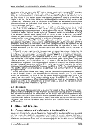 Visual, text and audio information analysis for hypervideo, ﬁnal release D1.4
combination of the two known color SIFT variants that we examine with the original SIFT descriptor
(“SIFT combination” in Table 15) outperforms the original SIFT descriptor by 34.1% (39.6% for channel-
PCA). The similar combinations of the SURF color variants with the original SURF descriptor, and of
the color variants of ORB with the original ORB descriptor, are shown in Table 15 to outperform the
original SURF and ORB by 65.1% and 60.0%, respectively (which increase to 67.8% and 62.2% for
channel-PCA). These results show that the relatively straightforward way we used for introducing color
information to SURF and ORB, based on the similar SIFT extensions, is in fact generally applicable to
heterogeneous local descriptors.
Aiming to analyze the inﬂuence of PCA on the vectors of local color descriptors, we also compared
in Table 15 the channel-PCA of Section 7.2.2 with the typical approach of applying PCA directly on the
entire color descriptor vector. In both cases PCA was applied before the VLAD encoding, and in applying
channel-PCA we kept the same number of principal components from each color channel. According
to the relative improvement ﬁgures reported in the last column of Table 15, performing the proposed
channel-PCA always improves the concept detection results, compared to the typical-PCA alternative,
irrespective of the employed local descriptor or combination of descriptors.
Another observation of Table 15 is that the concept detection performance increases when pairs of lo-
cal descriptors (including their color extensions) are combined (e.g., SIFT/SURF combination, SIFT/ORB
combination and SURF/ORB combination), which shows a complementarity in the information that the
different local descriptors capture. The best overall results among the experiments of Table 15 are
achieved when all the local descriptors and their color variants are combined, reaching a MXinfAP of
21.68%.
In Table 16 we report experiments for the second layer of the stacking architecture that exploits the
concept correlations and reﬁnes the initial ﬁrst-layer scores. Speciﬁcally, we instantiate the second layer
of our stacking architecture with the Label Powerset algorithm [MMK14]. In all experiments of this table,
for the color variants of SIFT, SURF and ORB, channel-PCA was used. Before applying the second
layer learning we further improve the performance of our baseline system by using video tomographs
[SMK14], which was a technique presented in D1.2 (for simplicity these are described using only SIFT
and its two color extensions). The results of Table 16 indicate that considering the correlations among
concepts (through LP) can give an additional 5.1% relative improvement with respect to the ﬁrst layer
independent concept detectors (MXinfAP increased from 23.53 to 24.72). The interested reader can
refer to [MMK14] for an extensive comparison of second layer multi-label learning methods that capture
concept correlations.
Finally, we compared the new video concept detection system with the previous system presented
in D1.2. A relative boost of 50.7% is presented (MXinfAP increasing from 16.4 to 24.72). Our previous
system was evaluated on the TRECVID 2012 SIN dataset and 46 semantic concepts. Some of the
concepts are common with the 38 concepts evaluated as part of the TRECVID 2013 SIN task. The
two systems were evaluated on different datasets although, these results are comparable as the two
datasets are similar to size and constructed by similar videos. As a result this increase of concept
detection accuracy can be considered as signiﬁcant.
7.4 Discussion
Based on the results of these experiments, we conclude that the state-of-the-art VLAD encoding in com-
bination with binary and non-binary local descriptors can increase the concept detection performance.
Also, the combination of visual and audio content can give a boost to the visual concept detection sys-
tem but it can not outperform the performance of the new extended visual analysis pipeline that was
described above. Possible future directions for improving the image representations are to consider
more binary local descriptors, and better feature encodings (e.g., introducing spatial information in the
VLAD encoding).
8 Video event detection
8.1 Problem statement and brief overview of the state of the art
Video event detection is the process of augmenting the concept-level annotations of a video, generated
via the processes described in the previous section, with additional annotations (labels) that however
capture and express even higher-level semantics of the content, such as interactions between people
and objects, or complex situations. This is a very challenging task that has been receiving increasing
c LinkedTV Consortium, 2014 45/62
 