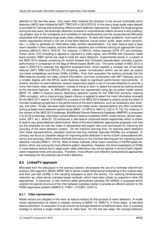 Visual, text and audio information analysis for hypervideo, ﬁnal release D1.4
attention in the last few years. One major effort towards this direction is the annual multimedia event
detection (MED) task initiated by NIST TRECVID in 2010 [PO13]. In this task a large-scale video dataset
is provided for training and evaluating different event detection approaches. Despite the large progress
during the last years, the automatic detection of events in unconstrained videos remains a very challeng-
ing problem due to the complexity and variability of real-world events and the computational difﬁculties
associated with processing large-scale video collections. To deal with these problems, most event de-
tection approaches extract a rich set of low-level features (visual and/or audio, static and/or dynamic,
etc.) in order to generate an informative video content representation. For each feature type a base
event classiﬁer is then created, and the different classiﬁers are combined utilizing an appropriate fusion
scheme [JBCS13, SN13, OVS13]. For instance, in [SN13], motion features (STIP, DT) are extracted,
Fisher vector (FV) encoding is applied to represent a video signal, and KSVMs with Gaussian radial
basis function (RBF) kernel are used to build the event detectors. Experimental results in a subset of
the MED 2012 dataset containing 25 events showed that FV-based representation provides superior
performance in comparison to the Bag-of-Words-based (BoW) one. The same subset of MED 2012 is
used in [OVS13] to evaluate the algorithm proposed there, which exploits a compact set of low-level
features (SIFT, MBH and MFCC), FV encoding, power normalization (which can be seen as explicit
non-linear embedding) and linear SVMs (LSVMs). From their evaluation the authors conclude that the
MBH features provide rich video content information, and their combination with SIFT features (and to
a smaller degree with the MFCC audio features) leads to signiﬁcant performance improvements. In
another direction to event detection several researchers exploit a set of concept detectors to provide a
more informative video representation, instead of trying to learn to detect the events by looking directly
at the low-level features. In [MGvdSS13], videos are represented using the so-called model vectors
[MHX+12, GMK11] (feature vectors describing detection results for the TRECVID semantic indexing
(SIN) concepts), and a cross-entropy based criterion is applied to select the most informative concepts
for the MED 2011 events. In [HvdSS13], a subset of the MED 2012 dataset is used to study the effect of
concept vocabulary properties in the performance of the event detectors, such as vocabulary size, diver-
sity, and other. Finally, low-level video features and model vector representations are often combined,
aiming at better event detection performance [MHX+12, NPU12, MNJ13, LJS13, R. 13]. For instance, in
the context of the MED 2013 challenge, MultiModal Pseudo Relevance Feedback (MMPRF) is proposed
in [LJS13] to leverage information across different feature modalities (ASR, model vectors, dense trajec-
tories, SIFT, etc.), while [R. 13] introduces a new feature (improved dense trajectories) which is shown
to lead to very good detection performance. Most of the event detection approaches proposed until now
put the emphasis on how the video is represented and exploit new such techniques for improving the
accuracy of the event detection system. On the machine learning front, for learning event detectors
from these representations, standard machine learning methods (typically KSVMs) are employed. In
contrary, we focus on classiﬁer design for improving event detection in terms of both computational efﬁ-
ciency and accuracy. Other recent methods that focus on the machine learning part for improving event
detection include [GMK11, GV13]. Most of these methods utilize fusion schemes of KSVM based de-
tectors, which are among the most effective pattern classiﬁers. However, the direct exploitation of SVMs
in noise feature vectors and in large-scale video collections may not be optimal in terms of both classiﬁ-
cation response times and accuracy. Therefore, more efﬁcient and effective computational approaches
are necessary for the practical use of event detection.
8.2 LinkedTV approach
Motivated from the discussion in the previous section, we propose the use of a nonlinear discriminant
analysis (DA) algorithm [BA00, MRW+99] to derive a lower dimensional embedding of the original data,
and then use fast LSVMs in the resulting subspace to learn the events. For realizing dimensionality
reduction we utilize kernel subclass-based methods, which have been shown to outperform other DA
approaches. In particular, a new method called generalized subclass DA (GSDA) is proposed which
exploits the special structure of the inter-between-subclass scatter to provide an efﬁcient solution to the
KSDA eigenvalue problem [GMKS13, YHM11, CYLB07, CHH11].
8.2.1 Video representation
Model vectors are adopted in this work as feature vectors for the purpose of event detection. A model
vector representation of videos is created, similarly to [MHX+12, GMK11], in three steps: a) low-level
feature extraction, b) evaluation of a set of external concept detectors at keyframe level, and, c) a pooling
strategy to retrieve a single model vector at video level. For the ﬁrst two steps, the concept detection
c LinkedTV Consortium, 2014 46/62
 