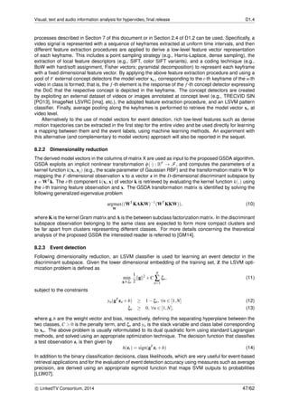 Visual, text and audio information analysis for hypervideo, ﬁnal release D1.4
processes described in Section 7 of this document or in Section 2.4 of D1.2 can be used. Speciﬁcally, a
video signal is represented with a sequence of keyframes extracted at uniform time intervals, and then
different feature extraction procedures are applied to derive a low-level feature vector representation
of each keyframe. This includes a point sampling strategy (e.g., Harris-Laplace, dense sampling), the
extraction of local feature descriptors (e.g., SIFT, color SIFT variants), and a coding technique (e.g.,
BoW with hard/soft assignment, Fisher vectors; pyramidal decomposition) to represent each keyframe
with a ﬁxed dimensional feature vector. By applying the above feature extraction procedure and using a
pool of F external concept detectors the model vector xn,t corresponding to the t-th keyframe of the n-th
video in class is formed; that is, the f-th element is the response of the f-th concept detector expressing
the DoC that the respective concept is depicted in the keyframe. The concept detectors are created
by exploiting an external dataset of videos or images annotated at concept level (e.g., TRECVID SIN
[PO13], ImageNet LSVRC [ima], etc.), the adopted feature extraction procedure, and an LSVM pattern
classiﬁer. Finally, average pooling along the keyframes is performed to retrieve the model vector xn at
video level.
Alternatively to the use of model vectors for event detection, rich low-level features such as dense
motion trajectories can be extracted in the ﬁrst step for the entire video and be used directly for learning
a mapping between them and the event labels, using machine learning methods. An experiment with
this alternative (and complementary to model vectors) approach will also be reported in the sequel.
8.2.2 Dimensionality reduction
The derived model vectors in the columns of matrix X are used as input to the proposed GSDA algorithm.
GSDA exploits an implicit nonlinear transformation φ(·) : RF → F, and computes the parameters of a
kernel function k(xi,xj) (e.g., the scale parameter of Gaussian RBF) and the transformation matrix W for
mapping the F-dimensional observation x to a vector z in the D-dimensional discriminant subspace by
z = WT k. The i-th component k(xi,x) of vector k is retrieved by evaluating the kernel function k(,) using
the i-th training feature observation and x. The GSDA transformation matrix is identiﬁed by solving the
following generalized eigenvalue problem
argmax
W
((WT
KAKW)−1
(WT
KKW)), (10)
where K is the kernel Gram matrix and A is the between subclass factorization matrix. In the discriminant
subspace observation belonging to the same class are expected to form more compact clusters and
be far apart from clusters representing different classes. For more details concerning the theoretical
analysis of the proposed GSDA the interested reader is referred to [GM14].
8.2.3 Event detection
Following dimensionality reduction, an LSVM classiﬁer is used for learning an event detector in the
discriminant subspace. Given the lower dimensional embedding of the training set, Z the LSVM opti-
mization problem is deﬁned as
min
g,b,ξn
1
2
g 2
+C
N
∑
n=1
ξn, (11)
subject to the constraints
yn(gT
zn +b) ≥ 1−ξn, ∀n ∈ [1,N] (12)
ξn ≥ 0, ∀n ∈ [1,N], (13)
where g,b are the weight vector and bias, respectively, deﬁning the separating hyperplane between the
two classes, C > 0 is the penalty term, and ξn and yn is the slack variable and class label corresponding
to xn. The above problem is usually reformulated to its dual quadratic form using standard Lagrangian
methods, and solved using an appropriate optimization technique. The decision function that classiﬁes
a test observation zt is then given by
h(zt) = sign(gT
zt +b) (14)
In addition to the binary classiﬁcation decisions, class likelihoods, which are very useful for event-based
retrieval applications and for the evaluation of event detection accuracy using measures such as average
precision, are derived using an appropriate sigmoid function that maps SVM outputs to probabilities
[LLW07].
c LinkedTV Consortium, 2014 47/62
 