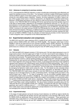 Visual, text and audio information analysis for hypervideo, ﬁnal release D1.4
8.2.4 Advances in comparison to previous versions
In D1.2, we proposed the SRECOC algorithm in order to handle data nonlinearities more effectively and
exploit the subclass structure of the event. This framework combined multiple KSVM-based classiﬁers
trained at different regions of the feature space, since it has been shown that such fusion schemes are
among the most effective pattern classiﬁers. However, the direct exploitation of SVMs in feature vec-
tors, which usually contain noise or irrelevant components, can degrade the classiﬁcation performance.
Moreover, KSVM-based techniques are very difﬁcult to scale during training in big data problems. For
instance, in the TRECVID MED 2013 challenge [PO13] the reported learning times typically range from
a few days to several weeks, depending on the employed computational resources, i.e., the use of su-
percomputers or small-sized clusters, respectively. In this section, we propose a two-phase approach for
event detection as an alternative to the KSVM-based approaches such as SRECOC. Using the GSDA-
LSVM, in contrary to the costly training of KSVM, the SVM penalty term can be rapidly identiﬁed in the
lower dimensional subspace. Moreover, an additional speed up in deriving this lower-dimensional space
is achieved by using the proposed GSDA method instead of conventional nonlinear subclass DA meth-
ods such as KSDA or KMSDA. Finally, the utilization of motion features provides a further improvement
in event recognition rate in comparison to the method described in D1.2.
8.3 Experimental evaluation and comparisons
The MED 2010 and 2012 video collections [PO13, HvdSS13] are used for the comparison of the pro-
posed method (GSDA-LSVM) with LSVM and KSVM [Vap98]. The Gaussian radial basis function
[Vap98] is used as the base kernel for the nonlinear methods (GSDA, KSVM). Moreover, the average
precision, APi is utilized for assessing the retrieval performance of the i-th event detector. The overall
performance of a method is then measured using the mean AP (MAP) along all events in a dataset.
8.3.1 Datasets
The TRECVID MED 2010 dataset consists of 1745 training and 1742 test videos belonging to one of 3
target events (shown in the ﬁrst (upper) part of Table 17) or to the “rest-of-world” event category. For ex-
tracting the model vectors representing these videos, the video signal is decoded and one keyframe ev-
ery 6 seconds is extracted. The spatial information within each keyframe is encoded using a 1×3 pyrami-
dal decomposition scheme, a dense sampling strategy and the Opponent-SIFT descriptor [vdSGS10b].
Subsequently, for each pyramid cell a Bag-of-Words (BoW) model of 1000 visual words is derived using
the k-means algorithm and a large set of feature vectors. A soft assignment technique is then applied to
represent each keyframe with a BoW feature vector [vGVSG10] of 4000 dimensionality. Then, a set of
346 visual concept detectors, based on LSVM classiﬁers and trained on the TRECVID SIN 2012 dataset,
is used for deriving a model vector for each keyframe. The ﬁnal model vector at video-level is computed
by averaging the keyframe model vectors along the video. For this dataset we also extracted motion
features, speciﬁcally dense trajectories and motion boundary descriptors as described in [WKSL13].
The TRECVID MED 2012 video corpus consists of more than 5500 hours of user-generated video be-
longing to one of 25 target events or to other uninteresting events. The target events are shown in the
second (lower) part of Table 17. For ease of comparison, we use the publicly available dataset and
corresponding model vectors provided in [HvdSS13]. This subset comprises 13274 annotated model
vectors corresponding to an equal number of MED 2012 videos, and is divided to a training and evalua-
tion partition of 8840 and 4434 model vectors, respectively. These model vectors were extracted using
a 1×3 spatial pyramid decomposition scheme, three SIFT-based descriptors (SIFT, Opponent-SIFT and
C-SIFT) and Fisher vector coding [HvdSS13]. The above feature extraction procedure along with the
TRECVID SIN 2012 and ImageNet ILSVRC 2011 datasets, annotated with 346 and 1000 concepts re-
spectively, were used for creating a pool of F = 1346 LSVM-based concept detectors. Then, the MED
2012 model vectors were extracted by applying the concept detectors to one frame every two seconds,
and averaging them along the video as previously.
8.3.2 Experimental setup
In the stage of model selection during the training of event detectors, for LSVM we need to identify the
penalty term, for KSVM both the penalty and the scale parameter of the Gaussian RBF kernel, while
for GSDA-LSVM we additionally need to estimate the number of subclasses. These parameters are
estimated using a grid search on a 3-fold cross-validation procedure, where at each fold the develop-
ment set is split to 70% training set and 30% validation set. During optimization, the LSVM penalty
c LinkedTV Consortium, 2014 48/62
 