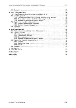 Visual, text and audio information analysis for hypervideo, ﬁnal release D1.4
6.4 Discussion . . . . . . . . . . . . . . . . . . . . . . . . . . . . . . . . . . . . . . . . . . . . 35
7 Video concept detection 35
7.1 Problem statement and brief overview of the state of the art . . . . . . . . . . . . . . . . . 35
7.2 LinkedTV approach . . . . . . . . . . . . . . . . . . . . . . . . . . . . . . . . . . . . . . . 36
7.2.1 Combining visual and audio information for visual concept detection . . . . . . . . 36
7.2.2 Recent advances in the visual information analysis pipeline . . . . . . . . . . . . . 38
7.2.3 Advances in comparison to previous versions . . . . . . . . . . . . . . . . . . . . . 41
7.3 Experimental evaluation and comparisons . . . . . . . . . . . . . . . . . . . . . . . . . . . 42
7.3.1 Impact of exploiting audio information . . . . . . . . . . . . . . . . . . . . . . . . . 42
7.3.2 Extended visual analysis pipeline . . . . . . . . . . . . . . . . . . . . . . . . . . . . 44
7.4 Discussion . . . . . . . . . . . . . . . . . . . . . . . . . . . . . . . . . . . . . . . . . . . . 45
8 Video event detection 45
8.1 Problem statement and brief overview of the state of the art . . . . . . . . . . . . . . . . . 45
8.2 LinkedTV approach . . . . . . . . . . . . . . . . . . . . . . . . . . . . . . . . . . . . . . . 46
8.2.1 Video representation . . . . . . . . . . . . . . . . . . . . . . . . . . . . . . . . . . . 46
8.2.2 Dimensionality reduction . . . . . . . . . . . . . . . . . . . . . . . . . . . . . . . . . 47
8.2.3 Event detection . . . . . . . . . . . . . . . . . . . . . . . . . . . . . . . . . . . . . . 47
8.2.4 Advances in comparison to previous versions . . . . . . . . . . . . . . . . . . . . . 48
8.3 Experimental evaluation and comparisons . . . . . . . . . . . . . . . . . . . . . . . . . . . 48
8.3.1 Datasets . . . . . . . . . . . . . . . . . . . . . . . . . . . . . . . . . . . . . . . . . 48
8.3.2 Experimental setup . . . . . . . . . . . . . . . . . . . . . . . . . . . . . . . . . . . 48
8.3.3 Results . . . . . . . . . . . . . . . . . . . . . . . . . . . . . . . . . . . . . . . . . . 50
8.4 Discussion . . . . . . . . . . . . . . . . . . . . . . . . . . . . . . . . . . . . . . . . . . . . 50
9 WP1 REST Service 51
10 Conclusions 53
Bibliography 55
c LinkedTV Consortium, 2014 5/62
 