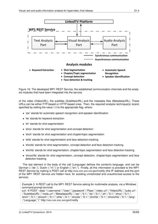 Visual, text and audio information analysis for hypervideo, ﬁnal release D1.4
Figure 16: The developed WP1 REST Service, the established communication channels and the analy-
sis modules that have been integrated into the service.
of the video (VideoURL), the subtitles (SubtitlesURL) and the metadata ﬁles (MetadataURL). These
URLs can be either FTP-based or HTTP-based ones. Then, the required analysis technique(s) is(are)
speciﬁed by setting the value 1.0 to the appropriate ﬂag, where:
• ’asr’ stands for automatic speech recognition and speaker identiﬁcation
• ’ke’ stands for keyword extraction
• ’sh’ stands for shot segmentation
• ’shco’ stands for shot segmentation and concept detection
• ’shch’ stands for shot segmentation and chapter/topic segmentation
• ’shfa’ stands for shot segmentation and face detection-tracking
• ’shcofa’ stands for shot segmentation, concept detection and face detection-tracking
• ’shchfa’ stands for shot segmentation, chapter/topic segmentation and face detection-tracking
• ’shcochfa’ stands for shot segmentation, concept detection, chapter/topic segmentation and face
detection-tracking
The last element in the body of the call (Language) deﬁnes the content’s language, and can be
German (”de”), Dutch (”nl”) or English (”en”). Finally, all this information is provided to the WP1
REST Service by making a POST call at http://xxx.xxx.xxx.xxx:port/notify (the IP address and the port
of the WP1 REST Service are hidden here, for avoiding unrestricted and unauthorized access to the
service).
Example 3. A REST call to the WP1 REST Service asking for multimedia analysis, via a Windows
command prompt terminal
curl -X POST –data ”{’username’:”User”,’password’:”Pass”,’video url’:”VideoURL”,’subs url’:
”SubtitlesURL”,’meta url’:”MetadataURL”,’asr’:”0.1”,’ke’:”0.1”,’sh’:”0.1”,’shco’:”0.1”,
’shch’:”0.1”,’shcoch’:”0.1”,’shfa’:”0.1”,’shcofa’:”0.1”,’shchfa’:”0.1”,’shcochfa’:”0.1”,’lang’:
”Language”}” http://xxx.xxx.xxx.xxx:port/notify
c LinkedTV Consortium, 2014 52/62
 