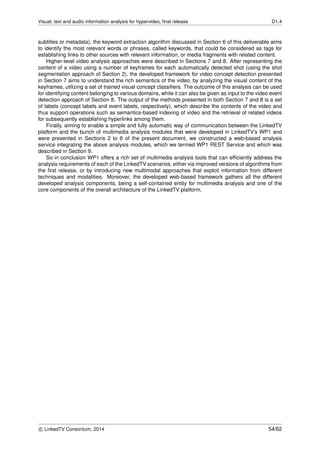 Visual, text and audio information analysis for hypervideo, ﬁnal release D1.4
subtitles or metadata), the keyword extraction algorithm discussed in Section 6 of this deliverable aims
to identify the most relevant words or phrases, called keywords, that could be considered as tags for
establishing links to other sources with relevant information, or media fragments with related content.
Higher-level video analysis approaches were described in Sections 7 and 8. After representing the
content of a video using a number of keyframes for each automatically detected shot (using the shot
segmentation approach of Section 2), the developed framework for video concept detection presented
in Section 7 aims to understand the rich semantics of the video, by analyzing the visual content of the
keyframes, utilizing a set of trained visual concept classiﬁers. The outcome of this analysis can be used
for identifying content belonging to various domains, while it can also be given as input to the video event
detection approach of Section 8. The output of the methods presented in both Section 7 and 8 is a set
of labels (concept labels and event labels, respectively), which describe the contents of the video and
thus support operations such as semantics-based indexing of video and the retrieval of related videos
for subsequently establishing hyperlinks among them.
Finally, aiming to enable a simple and fully automatic way of communication between the LinkedTV
platform and the bunch of multimedia analysis modules that were developed in LinkedTV’s WP1 and
were presented in Sections 2 to 8 of the present document, we constructed a web-based analysis
service integrating the above analysis modules, which we termed WP1 REST Service and which was
described in Section 9.
So in conclusion WP1 offers a rich set of multimedia analysis tools that can efﬁciently address the
analysis requirements of each of the LinkedTV scenarios, either via improved versions of algorithms from
the ﬁrst release, or by introducing new multimodal approaches that exploit information from different
techniques and modalities. Moreover, the developed web-based framework gathers all the different
developed analysis components, being a self-contained entity for multimedia analysis and one of the
core components of the overall architecture of the LinkedTV platform.
c LinkedTV Consortium, 2014 54/62
 