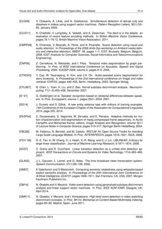 Visual, text and audio information analysis for hypervideo, ﬁnal release D1.4
[CLG09] V. Chasanis, A. Likas, and N. Galatsanos. Simultaneous detection of abrupt cuts and
dissolves in videos using support vector machines. Pattern Recogition Letters, 30(1):55–
65, January 2009.
[CLVZ11] K. Chatﬁeld, V. Lempitsky, A. Vedaldi, and A. Zisserman. The devil is in the details: an
evaluation of recent feature encoding methods. In British Machine Vision Conference,
pages 76.1–76.12. British Machine Vision Association, 2011.
[CMPP08] A. Chianese, V. Moscato, A. Penta, and A. Picariello. Scene detection using visual and
audio attention. In Proceedings of the 2008 Ambi-Sys workshop on Ambient media deliv-
ery and interactive television, AMDIT ’08, pages 1–7, ICST, Brussels, Belgium, Belgium,
2008. ICST (Institute for Computer Sciences, Social-Informatics and Telecommunications
Engineering).
[CNP06] Z. Cernekova, N. Nikolaidis, and I. Pitas. Temporal video segmentation by graph par-
titioning. In Proc. of IEEE International Conference on Acoustics, Speech and Signal
Processing, 2006. ICASSP 2006, volume 2, pages II–II, 2006.
[CTKO03] Y. Cao, W. Tavanapong, K. Kim, and J.H. Oh. Audio-assisted scene segmentation for
story browsing. In Proceedings of the 2nd international conference on Image and video
retrieval, CIVR’03, pages 446–455, Berlin, Heidelberg, 2003. Springer-Verlag.
[CYLB07] B. Chen, L. Yuan, H. Liu, and Z. Bao. Kernel subclass discriminant analysis. Neurocom-
puting, 71(1–3):455–458, December 2007.
[D+01] G. Doddington et al. Speaker recognition based on idiolectal differences between speak-
ers. In Proc. Eurospeech, volume 1, pages 2521–2524, 2001.
[DG14] J. Dunietz and D. Gillick. A new entity salience task with millions of training examples.
14th Conference of the European Chapter of the Association for Computational Linguistics
2014, page 205, 2014.
[DVZP04] C. Doulaverakis, S. Vagionitis, M. Zervakis, and E. Petrakis. Adaptive methods for mo-
tion characterization and segmentation of mpeg compressed frame sequences. In Aurlio
Campilho and Mohamed Kamel, editors, Image Analysis and Recognition, volume 3211
of Lecture Notes in Computer Science, pages 310–317. Springer Berlin Heidelberg, 2004.
[FBC08] M. Federico, N. Bertoldi, and M. Cettolo. IRSTLM: An Open Source Toolkit for Handling
Large Scale Language Models. In Proc. INTERSPEECH, pages 1618–1621. ISCA, 2008.
[FCH+08] R.-E. Fan, K.-W. Chang, C.-J. Hsieh, X.-R. Wang, and C.-J. Lin. LIBLINEAR: A library for
large linear classiﬁcation. Journal of Machine Learning Research, 9:1871–1874, 2008.
[GC07] C. Grana and R. Cucchiara. Linear transition detection as a uniﬁed shot detection ap-
proach. IEEE Transactions on Circuits and Systems for Video Technology, 17(4):483–489,
2007.
[GLA02] J.-L. Gauvain, L. Lamel, and G. Adda. The limsi broadcast news transcription system.
Speech Communication, 37(1):89–108, 2002.
[GM07] E Gabrilovich and S Markovitch. Computing semantic relatedness using wikipedia-based
explicit semantic analysis. In Proceedings of the 20th International Joint Conference on
Artiﬁcal Intelligence, IJCAI’07, pages 1606–1611, San Francisco, CA, USA, 2007. Morgan
Kaufmann Publishers Inc.
[GM14] N. Gkalelis and V. Mezaris. Video event detection using generalized subclass discriminant
analysis and linear support vector machines. In Proc. IEEE ACM ICMR, Glasgow, UK,
April 2014.
[GMK11] N. Gkalelis, V. Mezaris, and I. Kompatsiaris. High-level event detection in video exploiting
discriminant concepts. In Proc. 9th Int. Workshop on Content-Based Multimedia Indexing,
pages 85–90, Madrid, Spain, June 2011.
c LinkedTV Consortium, 2014 56/62
 