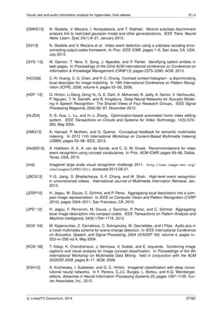Visual, text and audio information analysis for hypervideo, ﬁnal release D1.4
[GMKS13] N. Gkalelis, V. Mezaris, I. Kompatsiaris, and T. Stathaki. Mixture subclass discriminant
analysis link to restricted gaussian model and other generalizations. IEEE Trans. Neural
Netw. Learn. Syst, 24(1):8–21, January 2013.
[GV13] N. Gkalelis and V. Mezaris et al. Video event detection using a subclass recoding error-
correcting output codes framework. In Proc. IEEE ICME, pages 1–6, San Jose, CA, USA,
July 2013.
[GYS+13] M. Gamon, T. Yano, X. Song, J. Apacible, and P. Pantel. Identifying salient entities in
web pages. In Proceedings of the 22nd ACM international conference on Conference on
Information & Knowledge Management (CIKM’13), pages 2375–2380. ACM, 2013.
[HCC06] C.-R. Huang, C.-S. Chen, and P.-C. Chung. Contrast context histogram - a discriminating
local descriptor for image matching. In 18th International Conference on Pattern Recog-
nition (ICPR), 2006, volume 4, pages 53–56, 2006.
[HDY+12] G. Hinton, Li Deng, Dong Yu, G. E. Dahl, A. Mohamed, N. Jaitly, A. Senior, V. Vanhoucke,
P. Nguyen, T. N. Sainath, and B. Kingsbury. Deep Neural Networks for Acoustic Model-
ing in Speech Recognition: The Shared Views of Four Research Groups. IEEE Signal
Processing Magazine, 29(6):82–97, November 2012.
[HLZ04] X.-S. Hua, L. Lu, and H.-J. Zhang. Optimization-based automated home video editing
system. IEEE Transactions on Circuits and Systems for Video Technology, 14(5):572–
583, May 2004.
[HMQ13] A. Hamadi, P. Mulhem, and G. Qu´enot. Conceptual feedback for semantic multimedia
indexing. In 2013 11th International Workshop on Content-Based Multimedia Indexing
(CBMI), pages 53–58. IEEE, 2013.
[HvdSS13] A. Habibian, K. E. A. van de Sande, and C. G. M. Snoek. Recommendations for video
event recognition using concept vocabularies. In Proc. ACM ICMR, pages 89–96, Dallas,
Texas, USA, 2013.
[ima] Imagenet large scale visual recognition challenge 2011. http://www.image-net.org/
challenges/LSVRC/2011, accessed 2013-09-21.
[JBCS13] Y.-G. Jiang, S. Bhattacharya, S.-F. Chang, and M. Shah. High-level event recognition
in unconstrained videos. International Journal of Multimedia Information Retrieval, Jan.
2013.
[JDSP10] H. Jegou, M. Douze, C. Schmid, and P. Perez. Aggregating local descriptors into a com-
pact image representation. In IEEE on Computer Vision and Pattern Recognition (CVRP
2010), pages 3304–3311, San Francisco, CA, 2010.
[JPD+12] H. Jegou, F. Perronnin, M. Douze, J. Sanchez, P. Perez, and C. Schmid. Aggregating
local image descriptors into compact codes. IEEE Transactions on Pattern Analysis and
Machine Intelligence, 34(9):1704–1716, 2012.
[KCK+04] M. Kyperountas, Z. Cernekova, C. Kotropoulos, M. Gavrielides, and I Pitas. Audio pca in
a novel multimedia scheme for scene change detection. In IEEE International Conference
on Acoustics, Speech, and Signal Processing, 2004 (ICASSP ’04), volume 4, pages iv–
353–iv–356 vol.4, May 2004.
[KCN+08] T. Kliegr, K. Chandramouli, J. Nemrava, V. Svatek, and E. Izquierdo. Combining image
captions and visual analysis for image concept classiﬁcation. In Proceedings of the 9th
International Workshop on Multimedia Data Mining: held in conjunction with the ACM
SIGKDD 2008, pages 8–17. ACM, 2008.
[KSH12] A. Krizhevsky, I. Sutskever, and G. E. Hinton. Imagenet classiﬁcation with deep convo-
lutional neural networks. In F. Pereira, C.J.C. Burges, L. Bottou, and K.Q. Weinberger,
editors, Advances in Neural Information Processing Systems 25, pages 1097–1105. Cur-
ran Associates, Inc., 2012.
c LinkedTV Consortium, 2014 57/62
 