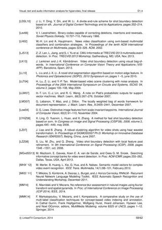Visual, text and audio information analysis for hypervideo, ﬁnal release D1.4
[LDSL10] J. Li, Y. Ding, Y. Shi, and W. Li. A divide-and-rule scheme for shot boundary detection
based on sift. Journal of Digital Content Technology and its Applications, pages 202–214,
2010.
[Lev66] V. I. Levenshtein. Binary codes capable of correcting deletions, insertions and reversals.
Soviet Physics Doklady, 10:707–710, February 1966.
[LH02] W.-H. Lin and A. Hauptmann. News video classiﬁcation using svm-based multimodal
classiﬁers and combination strategies. In Proceedings of the tenth ACM international
conference on Multimedia, pages 323–326. ACM, 2002.
[LJS13] Z.-Z. Lan, L. Jiang, and S.-I. Yu et al. CMU-Informedia at TRECVID 2013 multimedia event
detection. In Proc. TRECVID 2013 Workshop, Gaithersburg, MD, USA, Nov. 2013.
[LK13] J. Lankinen and J.-K. K¨am¨ar¨ainen. Video shot boundary detection using visual bag-of-
words. In International Conference on Computer Vision Theory and Applications (VIS-
APP), Barcelona, Spain, 2013.
[LL10] L. Liu and J.-X. Li. A novel shot segmentation algorithm based on motion edge feature. In
Photonics and Optoelectronic (SOPO), 2010 Symposium on, pages 1 –5, june 2010.
[LLT04] H. Lu, Z. Li, and Y.-P. Tan. Model-based video scene clustering with noise analysis. In
Proceedings of the 2004 International Symposium on Circuits and Systems, ISCAS ’04,
volume 2, pages 105–108, May 2004.
[LLW07] H.-T. Lin, C.-J. Lin, and R. C. Weng. A note on Platt’s probabilistic outputs for support
vector machines. Mach. Learn., 68(3):267–276, October 2007.
[LMD07] G. Lebanon, Y. Mao, and J. Dillon. The locally weighted bag of words framework for
document representation. J. Mach. Learn. Res., 8:2405–2441, December 2007.
[Low04] D. G. Lowe. Distinctive image features from scale-invariant keypoints. International Journal
of Computer Vision, 60(2):91–110, November 2004.
[LYHZ08] X. Ling, O. Yuanxin, L. Huan, and X. Zhang. A method for fast shot boundary detection
based on svm. In Congress on Image and Signal Processing (CISP’08), 2008, volume 2,
pages 445 –449, may 2008.
[LZ07] J. Liao and B. Zhang. A robust clustering algorithm for video shots using haar wavelet
transformation. In Proceedings of SIGMOD2007 Ph.D. Workshop on Innovative Database
Research (IDAR2007), Beijing, China, June 2007.
[LZZ08] S. Liu, M. Zhu, and Q. Zheng. Video shot boundary detection with local feature post
reﬁnement. In 9th International Conference on Signal Processing (ICSP), 2008, pages
1548 –1551, oct. 2008.
[MGvdSS13] M. Mazloom, E. Gavves, Koen E. A. van de Sande, and Cees G. M. Snoek. Searching
informative concept banks for video event detection. In Proc. ACM ICMR, pages 255–262,
Dallas, Texas, USA, April 2013.
[MHX+12] M. Merler, B. Huang, L. Xie, G. Hua, and A. Natsev. Semantic model vectors for complex
video event recognition. IEEE Trans. Multimedia, 14(1):88–101, February 2012.
[MKD+11] T. Mikolov, S. Kombrink, A. Deoras, L. Burget, and J. Honza Cernocky. RNNLM - Recurrent
Neural Network Language Modeling Toolkit. IEEE Automatic Speech Recognition and
Understanding Workshop, December 2011.
[MM14] E. Mavridaki and V. Mezaris. No-reference blur assessment in natural images using fourier
transform and spatial pyramids. In Proc. of International Conference on Image Processing
(ICIP 2014). IEEE, 2014.
[MMK14] F. Markatopoulou, V. Mezaris, and I. Kompatsiaris. A comparative study on the use of
multi-label classiﬁcation techniques for concept-based video indexing and annotation.
In Cathal Gurrin, Frank Hopfgartner, Wolfgang Hurst, Hvard Johansen, Hyowon Lee,
and Noel OConnor, editors, MultiMedia Modeling, volume 8325 of LNCS, pages 1–12.
Springer, 2014.
c LinkedTV Consortium, 2014 58/62
 