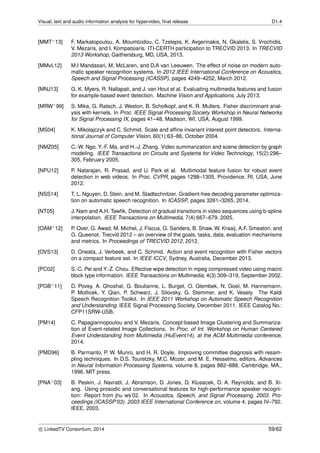 Visual, text and audio information analysis for hypervideo, ﬁnal release D1.4
[MMT+13] F. Markatopoulou, A. Moumtzidou, C. Tzelepis, K. Avgerinakis, N. Gkalelis, S. Vrochidis,
V. Mezaris, and I. Kompatsiaris. ITI-CERTH participation to TRECVID 2013. In TRECVID
2013 Workshop, Gaithersburg, MD, USA, 2013.
[MMvL12] M.I Mandasari, M. McLaren, and D.A van Leeuwen. The effect of noise on modern auto-
matic speaker recognition systems. In 2012 IEEE International Conference on Acoustics,
Speech and Signal Processing (ICASSP), pages 4249–4252, March 2012.
[MNJ13] G. K. Myers, R. Nallapati, and J. van Hout et al. Evaluating multimedia features and fusion
for example-based event detection. Machine Vision and Applications, July 2013.
[MRW+99] S. Mika, G. Ratsch, J. Weston, B. Scholkopf, and K. R. Mullers. Fisher discriminant anal-
ysis with kernels. In Proc. IEEE Signal Processing Society Workshop in Neural Networks
for Signal Processing IX, pages 41–48, Madison, WI, USA, August 1999.
[MS04] K. Mikolajczyk and C. Schmid. Scale and afﬁne invariant interest point detectors. Interna-
tional Journal of Computer Vision, 60(1):63–86, October 2004.
[NMZ05] C.-W. Ngo, Y.-F. Ma, and H.-J. Zhang. Video summarization and scene detection by graph
modeling. IEEE Transactions on Circuits and Systems for Video Technology, 15(2):296–
305, February 2005.
[NPU12] P. Natarajan, R. Prasad, and U. Park et al. Multimodal feature fusion for robust event
detection in web videos. In Proc. CVPR, pages 1298–1305, Providence, RI, USA, June
2012.
[NSS14] T. L. Nguyen, D. Stein, and M. Stadtschnitzer. Gradient-free decoding parameter optimiza-
tion on automatic speech recognition. In ICASSP, pages 3261–3265, 2014.
[NT05] J. Nam and A.H. Tewﬁk. Detection of gradual transitions in video sequences using b-spline
interpolation. IEEE Transactions on Multimedia, 7(4):667–679, 2005.
[OAM+12] P. Over, G. Awad, M. Michel, J. Fiscus, G. Sanders, B. Shaw, W. Kraaij, A.F. Smeaton, and
G. Queenot. Trecvid 2012 – an overview of the goals, tasks, data, evaluation mechanisms
and metrics. In Proceedings of TRECVID 2012, 2012.
[OVS13] D. Oneata, J. Verbeek, and C. Schmid. Action and event recognition with Fisher vectors
on a compact feature set. In IEEE ICCV, Sydney, Australia, December 2013.
[PC02] S.-C. Pei and Y.-Z. Chou. Effective wipe detection in mpeg compressed video using macro
block type information. IEEE Transactions on Multimedia, 4(3):309–319, September 2002.
[PGB+11] D. Povey, A. Ghoshal, G. Boulianne, L. Burget, O. Glembek, N. Goel, M. Hannemann,
P. Motlicek, Y. Qian, P. Schwarz, J. Silovsky, G. Stemmer, and K. Vesely. The Kaldi
Speech Recognition Toolkit. In IEEE 2011 Workshop on Automatic Speech Recognition
and Understanding. IEEE Signal Processing Society, December 2011. IEEE Catalog No.:
CFP11SRW-USB.
[PM14] C. Papagiannopoulou and V. Mezaris. Concept-based Image Clustering and Summariza-
tion of Event-related Image Collections. In Proc. of Int. Workshop on Human Centered
Event Understanding from Multimedia (HuEvent14), at the ACM Multimedia conference,
2014.
[PMD96] B. Parmanto, P. W. Munro, and H. R. Doyle. Improving committee diagnosis with resam-
pling techniques. In D.S. Touretzky, M.C. Mozer, and M. E. Hesselmo, editors, Advances
in Neural Information Processing Systems, volume 8, pages 882–888, Cambridge, MA.,
1996. MIT press.
[PNA+03] B. Peskin, J. Navratil, J. Abramson, D. Jones, D. Klusacek, D. A. Reynolds, and B. Xi-
ang. Using prosodic and conversational features for high-performance speaker recogni-
tion: Report from jhu ws’02. In Acoustics, Speech, and Signal Processing, 2003. Pro-
ceedings.(ICASSP’03). 2003 IEEE International Conference on, volume 4, pages IV–792.
IEEE, 2003.
c LinkedTV Consortium, 2014 59/62
 