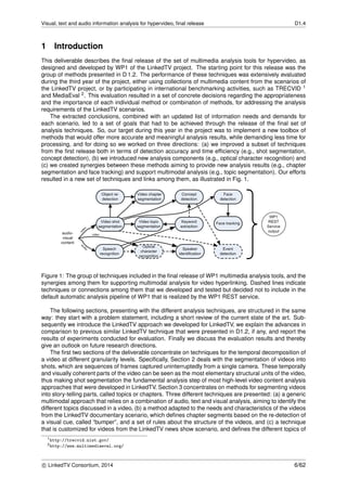 Visual, text and audio information analysis for hypervideo, ﬁnal release D1.4
1 Introduction
This deliverable describes the ﬁnal release of the set of multimedia analysis tools for hypervideo, as
designed and developed by WP1 of the LinkedTV project. The starting point for this release was the
group of methods presented in D 1.2. The performance of these techniques was extensively evaluated
during the third year of the project, either using collections of multimedia content from the scenarios of
the LinkedTV project, or by participating in international benchmarking activities, such as TRECVID 1
and MediaEval 2. This evaluation resulted in a set of concrete decisions regarding the appropriateness
and the importance of each individual method or combination of methods, for addressing the analysis
requirements of the LinkedTV scenarios.
The extracted conclusions, combined with an updated list of information needs and demands for
each scenario, led to a set of goals that had to be achieved through the release of the ﬁnal set of
analysis techniques. So, our target during this year in the project was to implement a new toolbox of
methods that would offer more accurate and meaningful analysis results, while demanding less time for
processing, and for doing so we worked on three directions: (a) we improved a subset of techniques
from the ﬁrst release both in terms of detection accuracy and time efﬁciency (e.g., shot segmentation,
concept detection), (b) we introduced new analysis components (e.g., optical character recognition) and
(c) we created synergies between these methods aiming to provide new analysis results (e.g., chapter
segmentation and face tracking) and support multimodal analysis (e.g., topic segmentation). Our efforts
resulted in a new set of techniques and links among them, as illustrated in Fig. 1.
Figure 1: The group of techniques included in the ﬁnal release of WP1 multimedia analysis tools, and the
synergies among them for supporting multimodal analysis for video hyperlinking. Dashed lines indicate
techniques or connections among them that we developed and tested but decided not to include in the
default automatic analysis pipeline of WP1 that is realized by the WP1 REST service.
The following sections, presenting with the different analysis techniques, are structured in the same
way: they start with a problem statement, including a short review of the current state of the art. Sub-
sequently we introduce the LinkedTV approach we developed for LinkedTV, we explain the advances in
comparison to previous similar LinkedTV technique that were presented in D1.2, if any, and report the
results of experiments conducted for evaluation. Finally we discuss the evaluation results and thereby
give an outlook on future research directions.
The ﬁrst two sections of the deliverable concentrate on techniques for the temporal decomposition of
a video at different granularity levels. Speciﬁcally, Section 2 deals with the segmentation of videos into
shots, which are sequences of frames captured uninterruptedly from a single camera. These temporally
and visually coherent parts of the video can be seen as the most elementary structural units of the video,
thus making shot segmentation the fundamental analysis step of most high-level video content analysis
approaches that were developed in LinkedTV. Section 3 concentrates on methods for segmenting videos
into story-telling parts, called topics or chapters. Three different techniques are presented: (a) a generic
multimodal approach that relies on a combination of audio, text and visual analysis, aiming to identify the
different topics discussed in a video, (b) a method adapted to the needs and characteristics of the videos
from the LinkedTV documentary scenario, which deﬁnes chapter segments based on the re-detection of
a visual cue, called “bumper”, and a set of rules about the structure of the videos, and (c) a technique
that is customized for videos from the LinkedTV news show scenario, and deﬁnes the different topics of
1http://trecvid.nist.gov/
2http://www.multimediaeval.org/
c LinkedTV Consortium, 2014 6/62
 