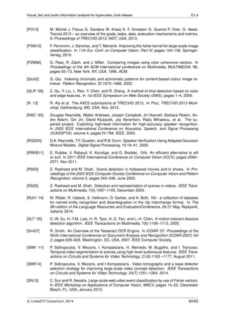 Visual, text and audio information analysis for hypervideo, ﬁnal release D1.4
[PO13] M. Michel J. Fiscus G. Sanders W. Kraaij A. F. Smeaton G. Quenot P. Over, G. Awad.
Trecvid 2013 – an overview of the goals, tasks, data, evaluation mechanisms and metrics.
In Proceedings of TRECVID 2013. NIST, USA, 2013.
[PSM10] F. Perronnin, J. S´anchez, and T. Mensink. Improving the ﬁsher kernel for large-scale image
classiﬁcation. In 11th Eur. Conf. on Computer Vision: Part IV, pages 143–156. Springer-
Verlag, 2010.
[PZM96] G. Pass, R. Zabih, and J. Miller. Comparing images using color coherence vectors. In
Proceedings of the 4th ACM international conference on Multimedia, MULTIMEDIA ’96,
pages 65–73, New York, NY, USA, 1996. ACM.
[Qiu02] G. Qiu. Indexing chromatic and achromatic patterns for content-based colour image re-
trieval. Pattern Recognition, 35:1675–1686, 2002.
[QLR+09] Z. Qu, Y. Liu, L. Ren, Y. Chen, and R. Zheng. A method of shot detection based on color
and edge features. In 1st IEEE Symposium on Web Society (SWS), pages 1–4, 2009.
[R. 13] R. Aly et al. The AXES submissions at TRECVID 2013. In Proc. TRECVID 2013 Work-
shop, Gaithersburg, MD, USA, Nov. 2013.
[RAC+03] Douglas Reynolds, Walter Andrews, Joseph Campbell, Jiri Navratil, Barbara Peskin, An-
dre Adami, Qin Jin, David Klusacek, Joy Abramson, Radu Mihaescu, et al. The su-
persid project: Exploiting high-level information for high-accuracy speaker recognition.
In 2003 IEEE International Conference on Acoustics, Speech, and Signal Processing
(ICASSP’03), volume 4, pages IV–784. IEEE, 2003.
[RQD00] D.A. Reynolds, T.F. Quatieri, and R.B. Dunn. Speaker Veriﬁcation Using Adapted Gaussian
Mixture Models. Digital Signal Processing, 10:19–41, 2000.
[RRKB11] E. Rublee, V. Rabaud, K. Konolige, and G. Bradski. Orb: An efﬁcient alternative to sift
or surf. In 2011 IEEE International Conference on Computer Vision (ICCV), pages 2564–
2571, Nov 2011.
[RS03] Z. Rasheed and M. Shah. Scene detection in hollywood movies and tv shows. In Pro-
ceedings of the 2003 IEEE Computer Society Conference on Computer Vision and Pattern
Recognition, volume 2, pages 343–348, June 2003.
[RS05] Z. Rasheed and M. Shah. Detection and representation of scenes in videos. IEEE Trans-
actions on Multimedia, 7(6):1097–1105, December 2005.
[RUH+14] M. R¨oder, R. Usbeck, S. Hellmann, D. Gerber, and A. Both. N3 - a collection of datasets
for named entity recognition and disambiguation in the nlp interchange format. In The
9th edition of the Language Resources and EvaluationConference, 26-31 May, Reykjavik,
Iceland, 2014.
[SLT+05] C.-W. Su, H.-Y.M. Liao, H.-R. Tyan, K.-C. Fan, and L.-H. Chen. A motion-tolerant dissolve
detection algorithm. IEEE Transactions on Multimedia, 7(6):1106–1113, 2005.
[Smi07] R. Smith. An Overview of the Tesseract OCR Engine. In ICDAR ’07: Proceedings of the
Ninth International Conference on Document Analysis and Recognition (ICDAR 2007) Vol
2, pages 629–633, Washington, DC, USA, 2007. IEEE Computer Society.
[SMK+11] P. Sidiropoulos, V. Mezaris, I. Kompatsiaris, H. Meinedo, M. Bugalho, and I. Trancoso.
Temporal video segmentation to scenes using high-level audiovisual features. IEEE Trans-
actions on Circuits and Systems for Video Technology, 21(8):1163 –1177, August 2011.
[SMK14] P. Sidiropoulos, V. Mezaris, and I Kompatsiaris. Video tomographs and a base detector
selection strategy for improving large-scale video concept detection. IEEE Transactions
on Circuits and Systems for Video Technology, 24(7):1251–1264, 2014.
[SN13] C. Sun and R. Nevatia. Large-scale web video event classiﬁcation by use of Fisher vectors.
In IEEE Workshop on Applications of Computer Vision, WACV, pages 15–22, Clearwater
Beach, FL, USA, January 2013.
c LinkedTV Consortium, 2014 60/62
 