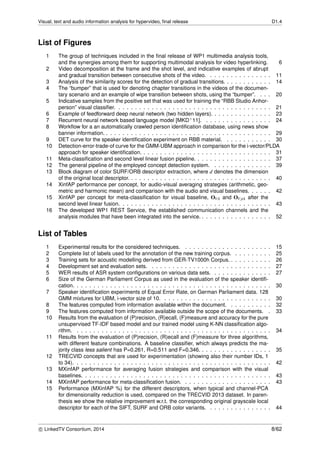 Visual, text and audio information analysis for hypervideo, ﬁnal release D1.4
List of Figures
1 The group of techniques included in the ﬁnal release of WP1 multimedia analysis tools,
and the synergies among them for supporting multimodal analysis for video hyperlinking. 6
2 Video decomposition at the frame and the shot level, and indicative examples of abrupt
and gradual transition between consecutive shots of the video. . . . . . . . . . . . . . . . 11
3 Analysis of the similarity scores for the detection of gradual transitions. . . . . . . . . . . . 14
4 The “bumper” that is used for denoting chapter transitions in the videos of the documen-
tary scenario and an example of wipe transition between shots, using the “bumper”. . . . 20
5 Indicative samples from the positive set that was used for training the “RBB Studio Anhor-
person” visual classiﬁer. . . . . . . . . . . . . . . . . . . . . . . . . . . . . . . . . . . . . . 21
6 Example of feedforward deep neural network (two hidden layers). . . . . . . . . . . . . . . 23
7 Recurrent neural network based language model [MKD+11]. . . . . . . . . . . . . . . . . 24
8 Workﬂow for a an automatically crawled person identiﬁcation database, using news show
banner information. . . . . . . . . . . . . . . . . . . . . . . . . . . . . . . . . . . . . . . . . 29
9 DET curve for the speaker identiﬁcation experiment on RBB material. . . . . . . . . . . . 30
10 Detection-error-trade-of curve for the GMM-UBM approach in comparison for the i-vector/PLDA
approach for speaker identiﬁcation. . . . . . . . . . . . . . . . . . . . . . . . . . . . . . . . 31
11 Meta-classiﬁcation and second level linear fusion pipeline. . . . . . . . . . . . . . . . . . . 37
12 The general pipeline of the employed concept detection system. . . . . . . . . . . . . . . 39
13 Block diagram of color SURF/ORB descriptor extraction, where d denotes the dimension
of the original local descriptor. . . . . . . . . . . . . . . . . . . . . . . . . . . . . . . . . . . 40
14 XinfAP performance per concept, for audio-visual averaging strategies (arithmetic, geo-
metric and harmonic mean) and comparison with the audio and visual baselines. . . . . . 42
15 XinfAP per concept for meta-classiﬁcation for visual baseline, OVA and OV pA after the
second level linear fusion. . . . . . . . . . . . . . . . . . . . . . . . . . . . . . . . . . . . . 43
16 The developed WP1 REST Service, the established communication channels and the
analysis modules that have been integrated into the service. . . . . . . . . . . . . . . . . . 52
List of Tables
1 Experimental results for the considered techniques. . . . . . . . . . . . . . . . . . . . . . 15
2 Complete list of labels used for the annotation of the new training corpus. . . . . . . . . . 25
3 Training sets for acoustic modelling derived from GER-TV1000h Corpus. . . . . . . . . . . 26
4 Development set and evaluation sets. . . . . . . . . . . . . . . . . . . . . . . . . . . . . . 27
5 WER results of ASR system conﬁgurations on various data sets. . . . . . . . . . . . . . . 27
6 Size of the German Parliament Corpus as used in the evaluation of the speaker identiﬁ-
cation. . . . . . . . . . . . . . . . . . . . . . . . . . . . . . . . . . . . . . . . . . . . . . . . 30
7 Speaker identiﬁcation experiments of Equal Error Rate, on German Parliament data. 128
GMM mixtures for UBM, i-vector size of 10. . . . . . . . . . . . . . . . . . . . . . . . . . . 30
8 The features computed from information available within the document. . . . . . . . . . . 32
9 The features computed from information available outside the scope of the documents. . 33
10 Results from the evaluation of (P)recision, (R)ecall, (F)measure and accuracy for the pure
unsupervised TF-IDF based model and our trained model using K-NN classiﬁcation algo-
rithm. . . . . . . . . . . . . . . . . . . . . . . . . . . . . . . . . . . . . . . . . . . . . . . . 34
11 Results from the evaluation of (P)recision, (R)ecall and (F)measure for three algorithms,
with different feature combinations. A baseline classiﬁer, which always predicts the ma-
jority class less salient has P=0.261, R=0.511 and F=0.346. . . . . . . . . . . . . . . . . . 35
12 TRECVID concepts that are used for experimentation (showing also their number IDs, 1
to 34). . . . . . . . . . . . . . . . . . . . . . . . . . . . . . . . . . . . . . . . . . . . . . . . 42
13 MXinfAP performance for averaging fusion strategies and comparison with the visual
baselines. . . . . . . . . . . . . . . . . . . . . . . . . . . . . . . . . . . . . . . . . . . . . . 43
14 MXinfAP performance for meta-classiﬁcation fusion. . . . . . . . . . . . . . . . . . . . . . 43
15 Performance (MXinfAP %) for the different descriptors, when typical and channel-PCA
for dimensionality reduction is used, compared on the TRECVID 2013 dataset. In paren-
thesis we show the relative improvement w.r.t. the corresponding original grayscale local
descriptor for each of the SIFT, SURF and ORB color variants. . . . . . . . . . . . . . . . 44
c LinkedTV Consortium, 2014 8/62
 