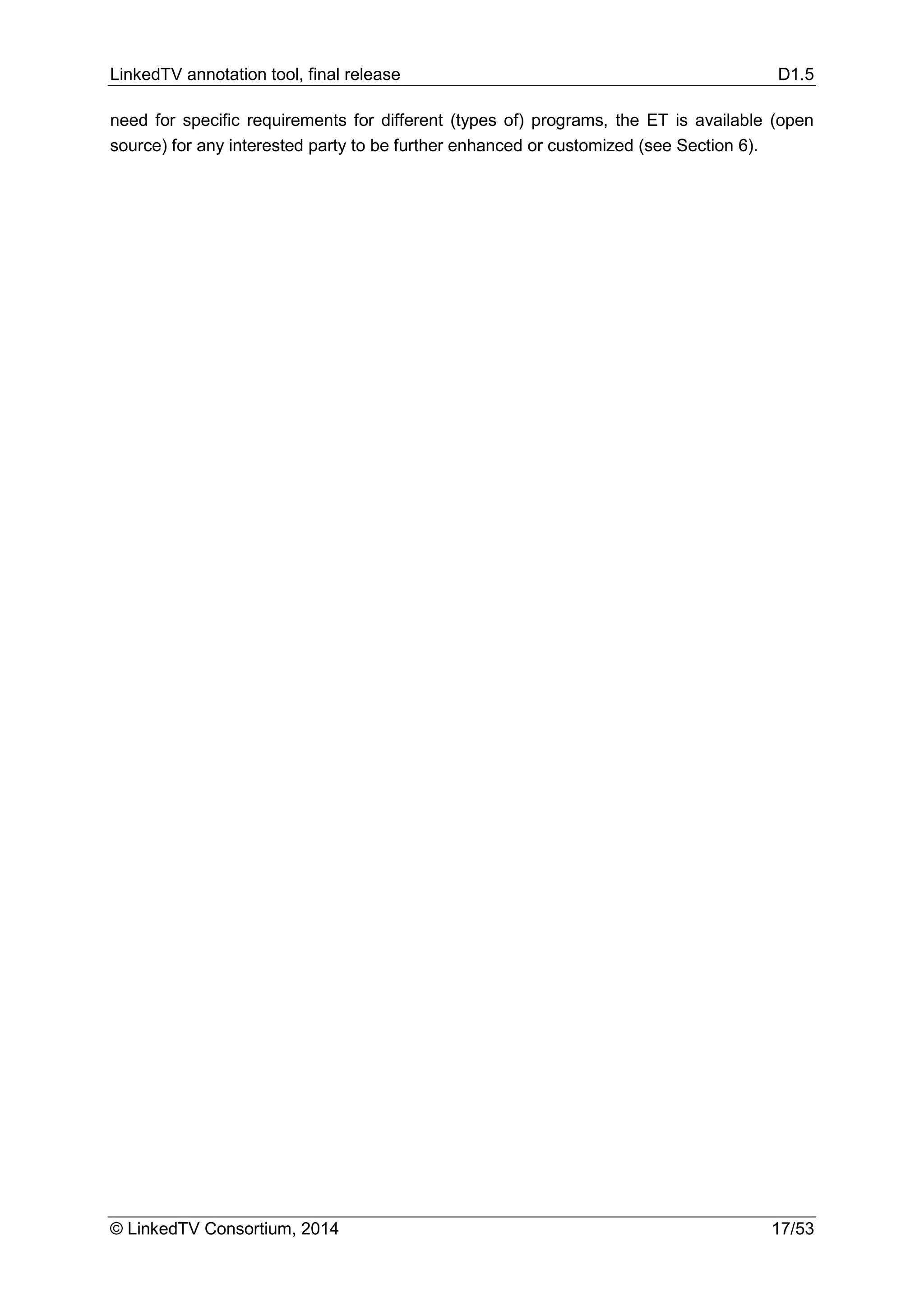 LinkedTV annotation tool, final release D1.5
© LinkedTV Consortium, 2014 17/53
need for specific requirements for different (types of) programs, the ET is available (open
source) for any interested party to be further enhanced or customized (see Section 6).
 