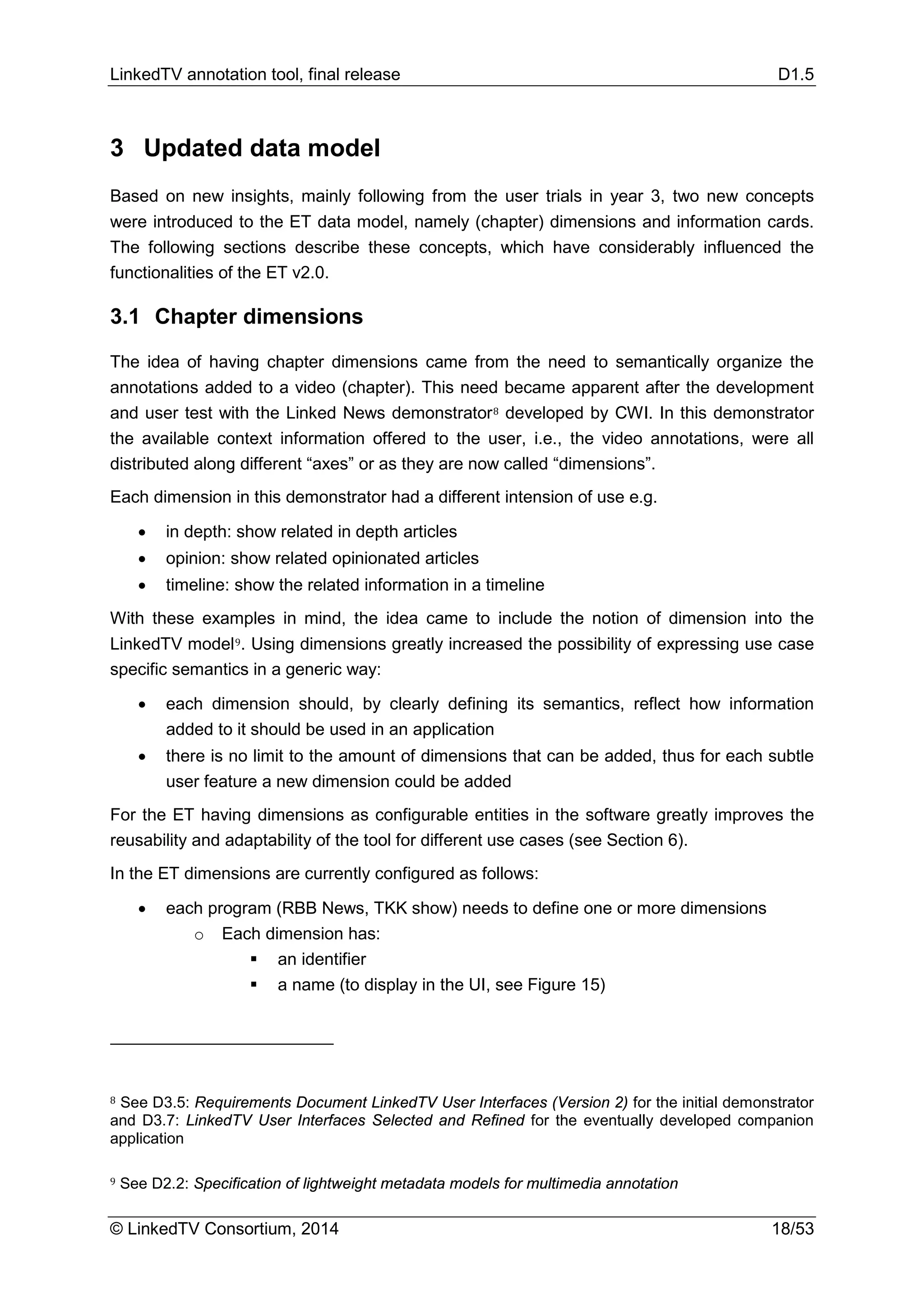 LinkedTV annotation tool, final release D1.5
© LinkedTV Consortium, 2014 18/53
3 Updated data model
Based on new insights, mainly following from the user trials in year 3, two new concepts
were introduced to the ET data model, namely (chapter) dimensions and information cards.
The following sections describe these concepts, which have considerably influenced the
functionalities of the ET v2.0.
3.1 Chapter dimensions
The idea of having chapter dimensions came from the need to semantically organize the
annotations added to a video (chapter). This need became apparent after the development
and user test with the Linked News demonstrator8 developed by CWI. In this demonstrator
the available context information offered to the user, i.e., the video annotations, were all
distributed along different “axes” or as they are now called “dimensions”.
Each dimension in this demonstrator had a different intension of use e.g.
• in depth: show related in depth articles
• opinion: show related opinionated articles
• timeline: show the related information in a timeline
With these examples in mind, the idea came to include the notion of dimension into the
LinkedTV model9. Using dimensions greatly increased the possibility of expressing use case
specific semantics in a generic way:
• each dimension should, by clearly defining its semantics, reflect how information
added to it should be used in an application
• there is no limit to the amount of dimensions that can be added, thus for each subtle
user feature a new dimension could be added
For the ET having dimensions as configurable entities in the software greatly improves the
reusability and adaptability of the tool for different use cases (see Section 6).
In the ET dimensions are currently configured as follows:
• each program (RBB News, TKK show) needs to define one or more dimensions
o Each dimension has:
 an identifier
 a name (to display in the UI, see Figure 15)
8 See D3.5: Requirements Document LinkedTV User Interfaces (Version 2) for the initial demonstrator
and D3.7: LinkedTV User Interfaces Selected and Refined for the eventually developed companion
application
9 See D2.2: Specification of lightweight metadata models for multimedia annotation
 