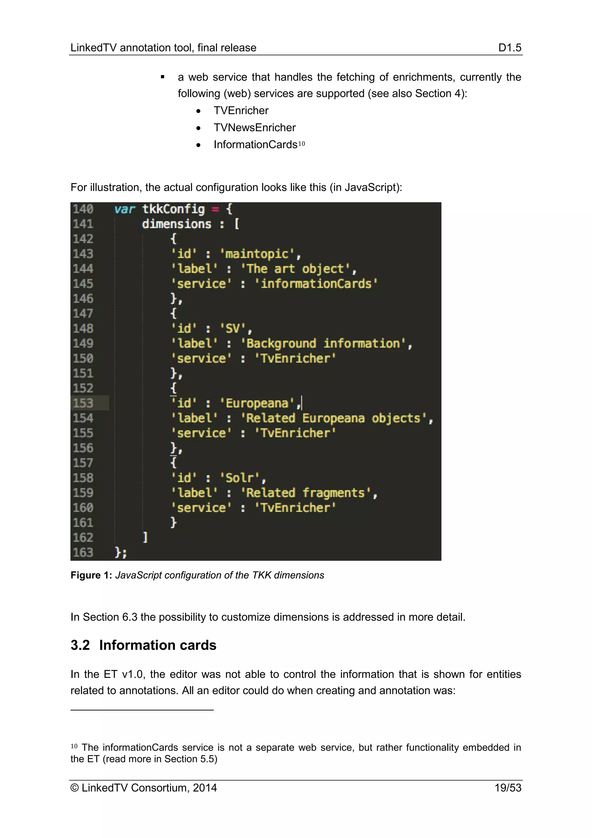 LinkedTV annotation tool, final release D1.5
© LinkedTV Consortium, 2014 19/53
 a web service that handles the fetching of enrichments, currently the
following (web) services are supported (see also Section 4):
• TVEnricher
• TVNewsEnricher
• InformationCards10
For illustration, the actual configuration looks like this (in JavaScript):
Figure 1: JavaScript configuration of the TKK dimensions
In Section 6.3 the possibility to customize dimensions is addressed in more detail.
3.2 Information cards
In the ET v1.0, the editor was not able to control the information that is shown for entities
related to annotations. All an editor could do when creating and annotation was:
10 The informationCards service is not a separate web service, but rather functionality embedded in
the ET (read more in Section 5.5)
 