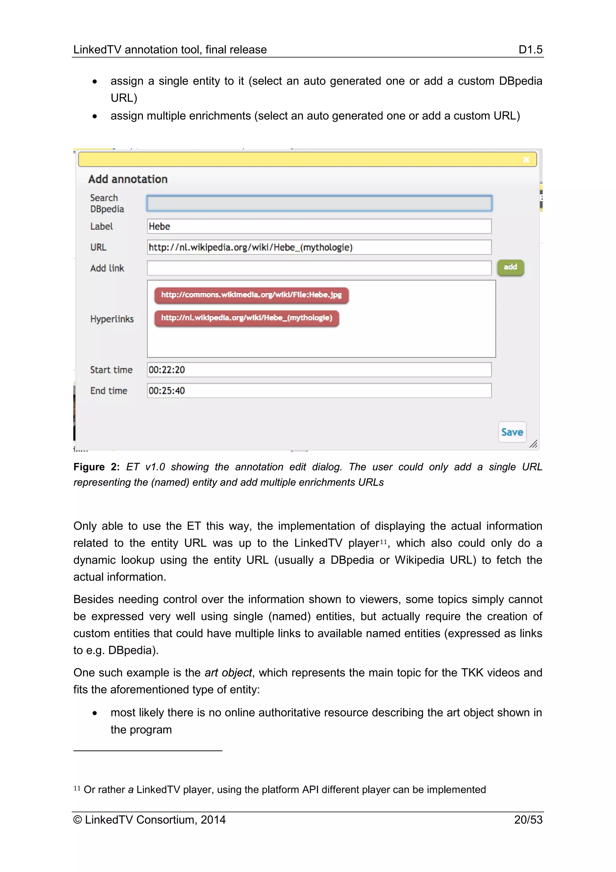 LinkedTV annotation tool, final release D1.5
© LinkedTV Consortium, 2014 20/53
• assign a single entity to it (select an auto generated one or add a custom DBpedia
URL)
• assign multiple enrichments (select an auto generated one or add a custom URL)
Figure 2: ET v1.0 showing the annotation edit dialog. The user could only add a single URL
representing the (named) entity and add multiple enrichments URLs
Only able to use the ET this way, the implementation of displaying the actual information
related to the entity URL was up to the LinkedTV player11, which also could only do a
dynamic lookup using the entity URL (usually a DBpedia or Wikipedia URL) to fetch the
actual information.
Besides needing control over the information shown to viewers, some topics simply cannot
be expressed very well using single (named) entities, but actually require the creation of
custom entities that could have multiple links to available named entities (expressed as links
to e.g. DBpedia).
One such example is the art object, which represents the main topic for the TKK videos and
fits the aforementioned type of entity:
• most likely there is no online authoritative resource describing the art object shown in
the program
11 Or rather a LinkedTV player, using the platform API different player can be implemented
 