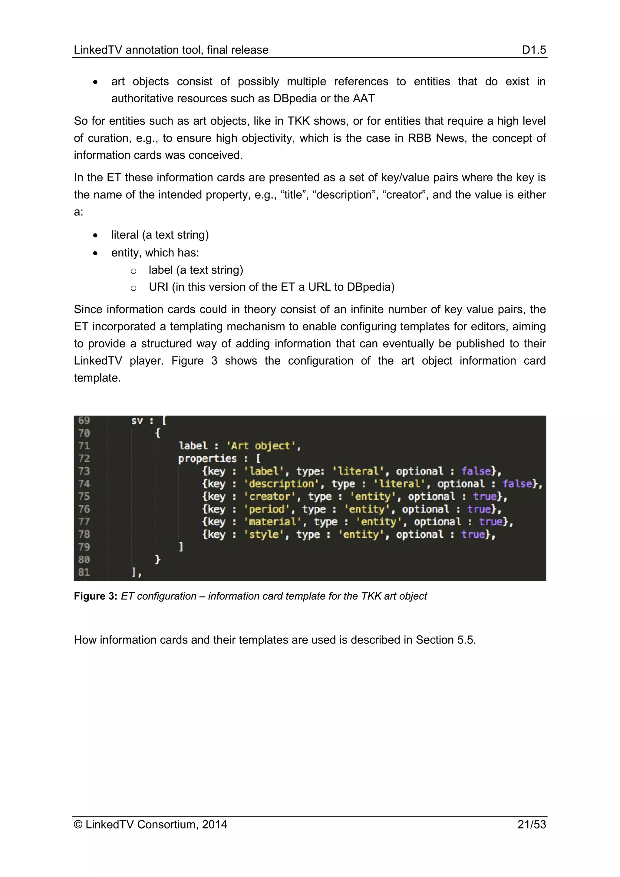 LinkedTV annotation tool, final release D1.5
© LinkedTV Consortium, 2014 21/53
• art objects consist of possibly multiple references to entities that do exist in
authoritative resources such as DBpedia or the AAT
So for entities such as art objects, like in TKK shows, or for entities that require a high level
of curation, e.g., to ensure high objectivity, which is the case in RBB News, the concept of
information cards was conceived.
In the ET these information cards are presented as a set of key/value pairs where the key is
the name of the intended property, e.g., “title”, “description”, “creator”, and the value is either
a:
• literal (a text string)
• entity, which has:
o label (a text string)
o URI (in this version of the ET a URL to DBpedia)
Since information cards could in theory consist of an infinite number of key value pairs, the
ET incorporated a templating mechanism to enable configuring templates for editors, aiming
to provide a structured way of adding information that can eventually be published to their
LinkedTV player. Figure 3 shows the configuration of the art object information card
template.
Figure 3: ET configuration – information card template for the TKK art object
How information cards and their templates are used is described in Section 5.5.
 