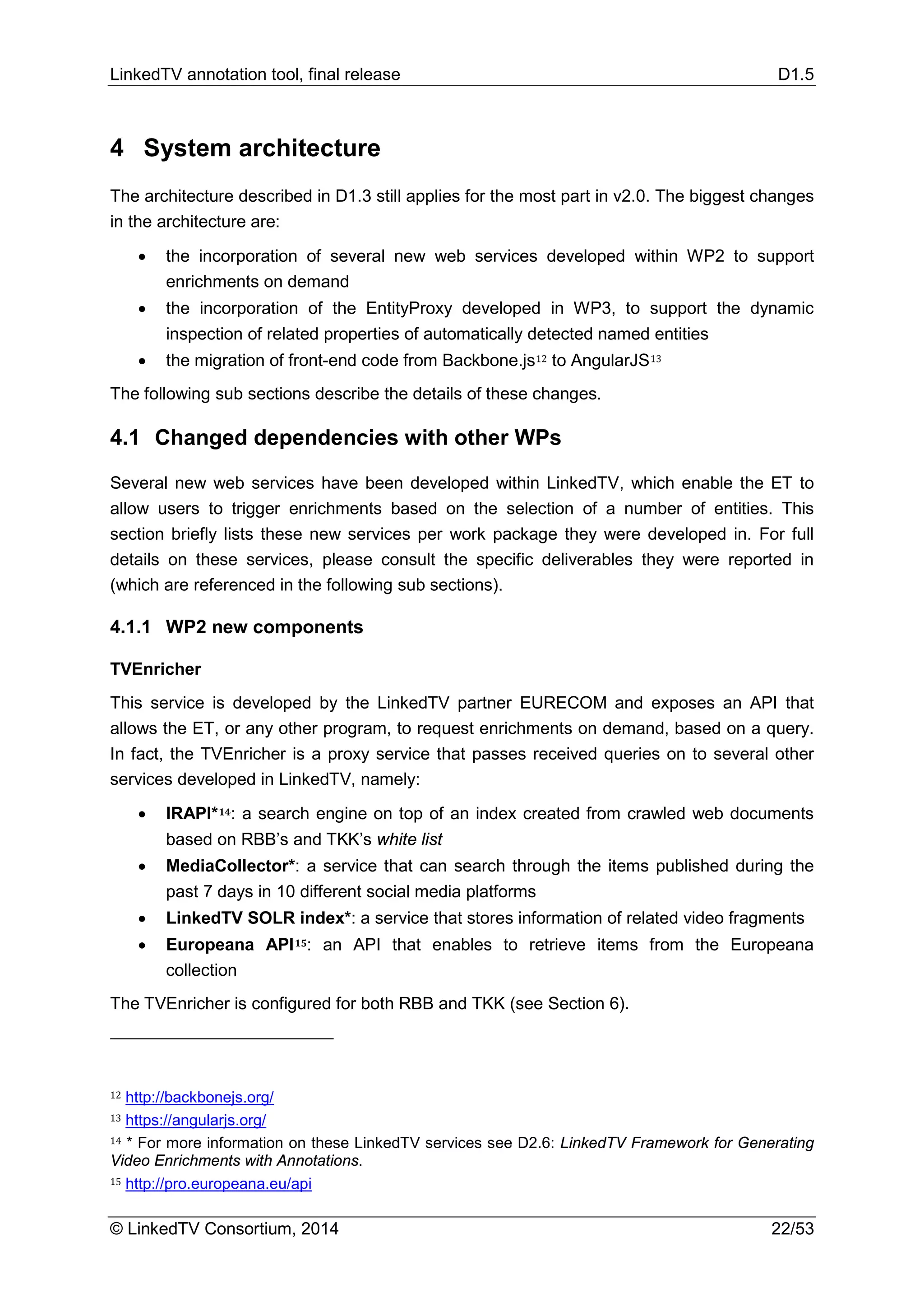 LinkedTV annotation tool, final release D1.5
© LinkedTV Consortium, 2014 22/53
4 System architecture
The architecture described in D1.3 still applies for the most part in v2.0. The biggest changes
in the architecture are:
• the incorporation of several new web services developed within WP2 to support
enrichments on demand
• the incorporation of the EntityProxy developed in WP3, to support the dynamic
inspection of related properties of automatically detected named entities
• the migration of front-end code from Backbone.js12 to AngularJS13
The following sub sections describe the details of these changes.
4.1 Changed dependencies with other WPs
Several new web services have been developed within LinkedTV, which enable the ET to
allow users to trigger enrichments based on the selection of a number of entities. This
section briefly lists these new services per work package they were developed in. For full
details on these services, please consult the specific deliverables they were reported in
(which are referenced in the following sub sections).
4.1.1 WP2 new components
TVEnricher
This service is developed by the LinkedTV partner EURECOM and exposes an API that
allows the ET, or any other program, to request enrichments on demand, based on a query.
In fact, the TVEnricher is a proxy service that passes received queries on to several other
services developed in LinkedTV, namely:
• IRAPI*14: a search engine on top of an index created from crawled web documents
based on RBB’s and TKK’s white list
• MediaCollector*: a service that can search through the items published during the
past 7 days in 10 different social media platforms
• LinkedTV SOLR index*: a service that stores information of related video fragments
• Europeana API15: an API that enables to retrieve items from the Europeana
collection
The TVEnricher is configured for both RBB and TKK (see Section 6).
12 http://backbonejs.org/
13 https://angularjs.org/
14 * For more information on these LinkedTV services see D2.6: LinkedTV Framework for Generating
Video Enrichments with Annotations.
15 http://pro.europeana.eu/api
 
