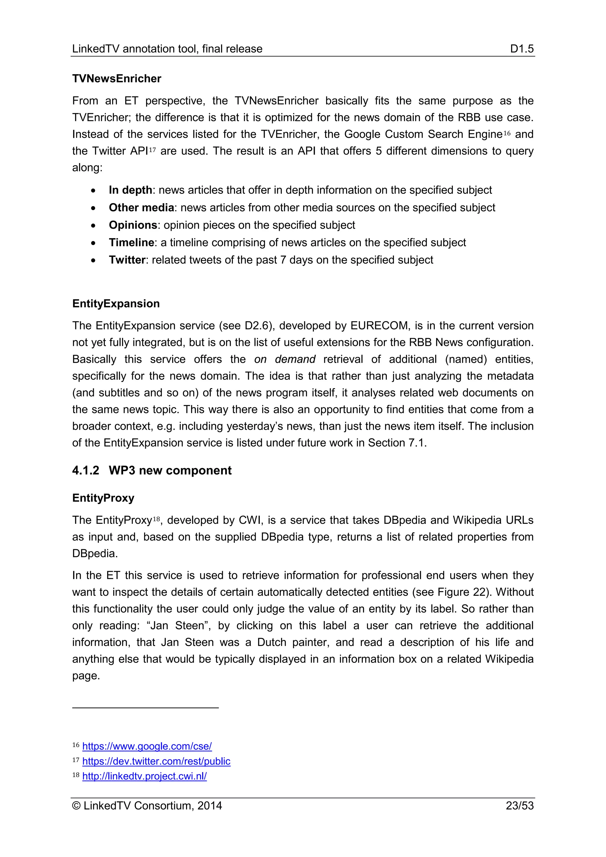 LinkedTV annotation tool, final release D1.5
© LinkedTV Consortium, 2014 23/53
TVNewsEnricher
From an ET perspective, the TVNewsEnricher basically fits the same purpose as the
TVEnricher; the difference is that it is optimized for the news domain of the RBB use case.
Instead of the services listed for the TVEnricher, the Google Custom Search Engine16 and
the Twitter API17 are used. The result is an API that offers 5 different dimensions to query
along:
• In depth: news articles that offer in depth information on the specified subject
• Other media: news articles from other media sources on the specified subject
• Opinions: opinion pieces on the specified subject
• Timeline: a timeline comprising of news articles on the specified subject
• Twitter: related tweets of the past 7 days on the specified subject
EntityExpansion
The EntityExpansion service (see D2.6), developed by EURECOM, is in the current version
not yet fully integrated, but is on the list of useful extensions for the RBB News configuration.
Basically this service offers the on demand retrieval of additional (named) entities,
specifically for the news domain. The idea is that rather than just analyzing the metadata
(and subtitles and so on) of the news program itself, it analyses related web documents on
the same news topic. This way there is also an opportunity to find entities that come from a
broader context, e.g. including yesterday’s news, than just the news item itself. The inclusion
of the EntityExpansion service is listed under future work in Section 7.1.
4.1.2 WP3 new component
EntityProxy
The EntityProxy18, developed by CWI, is a service that takes DBpedia and Wikipedia URLs
as input and, based on the supplied DBpedia type, returns a list of related properties from
DBpedia.
In the ET this service is used to retrieve information for professional end users when they
want to inspect the details of certain automatically detected entities (see Figure 22). Without
this functionality the user could only judge the value of an entity by its label. So rather than
only reading: “Jan Steen”, by clicking on this label a user can retrieve the additional
information, that Jan Steen was a Dutch painter, and read a description of his life and
anything else that would be typically displayed in an information box on a related Wikipedia
page.
16 https://www.google.com/cse/
17 https://dev.twitter.com/rest/public
18 http://linkedtv.project.cwi.nl/
 