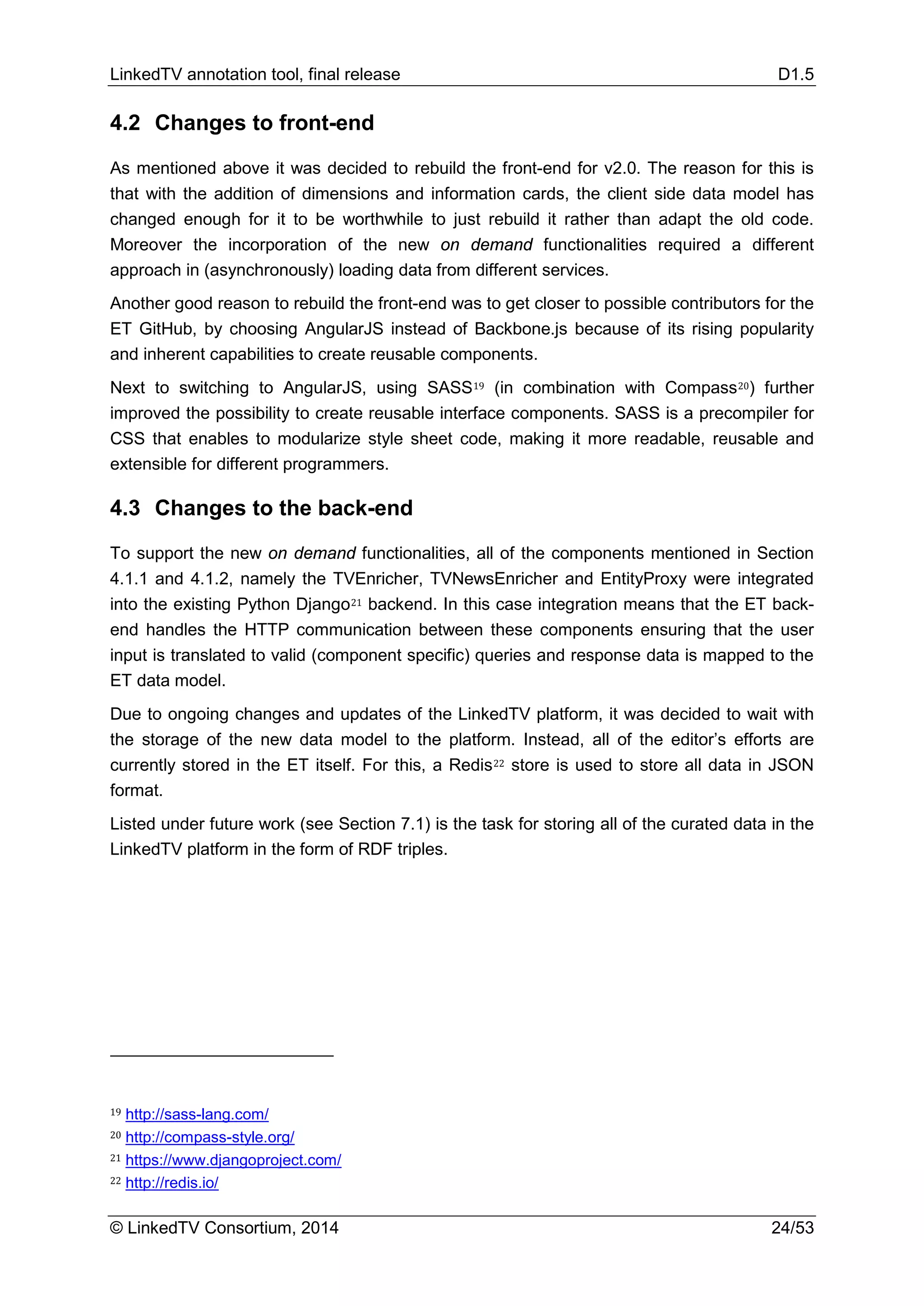 LinkedTV annotation tool, final release D1.5
© LinkedTV Consortium, 2014 24/53
4.2 Changes to front-end
As mentioned above it was decided to rebuild the front-end for v2.0. The reason for this is
that with the addition of dimensions and information cards, the client side data model has
changed enough for it to be worthwhile to just rebuild it rather than adapt the old code.
Moreover the incorporation of the new on demand functionalities required a different
approach in (asynchronously) loading data from different services.
Another good reason to rebuild the front-end was to get closer to possible contributors for the
ET GitHub, by choosing AngularJS instead of Backbone.js because of its rising popularity
and inherent capabilities to create reusable components.
Next to switching to AngularJS, using SASS19 (in combination with Compass20) further
improved the possibility to create reusable interface components. SASS is a precompiler for
CSS that enables to modularize style sheet code, making it more readable, reusable and
extensible for different programmers.
4.3 Changes to the back-end
To support the new on demand functionalities, all of the components mentioned in Section
4.1.1 and 4.1.2, namely the TVEnricher, TVNewsEnricher and EntityProxy were integrated
into the existing Python Django21 backend. In this case integration means that the ET back-
end handles the HTTP communication between these components ensuring that the user
input is translated to valid (component specific) queries and response data is mapped to the
ET data model.
Due to ongoing changes and updates of the LinkedTV platform, it was decided to wait with
the storage of the new data model to the platform. Instead, all of the editor’s efforts are
currently stored in the ET itself. For this, a Redis22 store is used to store all data in JSON
format.
Listed under future work (see Section 7.1) is the task for storing all of the curated data in the
LinkedTV platform in the form of RDF triples.
19 http://sass-lang.com/
20 http://compass-style.org/
21 https://www.djangoproject.com/
22 http://redis.io/
 