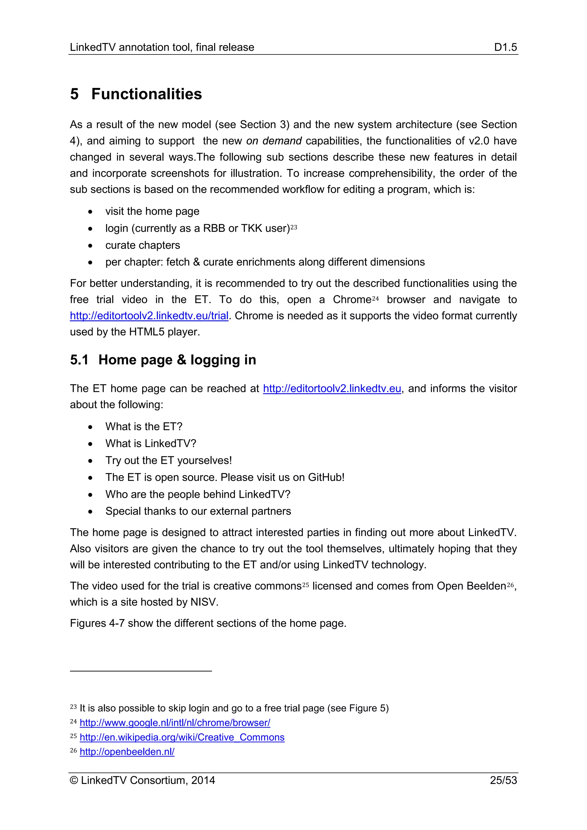 LinkedTV annotation tool, final release D1.5
© LinkedTV Consortium, 2014 25/53
5 Functionalities
As a result of the new model (see Section 3) and the new system architecture (see Section
4), and aiming to support the new on demand capabilities, the functionalities of v2.0 have
changed in several ways.The following sub sections describe these new features in detail
and incorporate screenshots for illustration. To increase comprehensibility, the order of the
sub sections is based on the recommended workflow for editing a program, which is:
• visit the home page
• login (currently as a RBB or TKK user)23
• curate chapters
• per chapter: fetch & curate enrichments along different dimensions
For better understanding, it is recommended to try out the described functionalities using the
free trial video in the ET. To do this, open a Chrome24 browser and navigate to
http://editortoolv2.linkedtv.eu/trial. Chrome is needed as it supports the video format currently
used by the HTML5 player.
5.1 Home page & logging in
The ET home page can be reached at http://editortoolv2.linkedtv.eu, and informs the visitor
about the following:
• What is the ET?
• What is LinkedTV?
• Try out the ET yourselves!
• The ET is open source. Please visit us on GitHub!
• Who are the people behind LinkedTV?
• Special thanks to our external partners
The home page is designed to attract interested parties in finding out more about LinkedTV.
Also visitors are given the chance to try out the tool themselves, ultimately hoping that they
will be interested contributing to the ET and/or using LinkedTV technology.
The video used for the trial is creative commons25 licensed and comes from Open Beelden26,
which is a site hosted by NISV.
Figures 4-7 show the different sections of the home page.
23 It is also possible to skip login and go to a free trial page (see Figure 5)
24 http://www.google.nl/intl/nl/chrome/browser/
25 http://en.wikipedia.org/wiki/Creative_Commons
26 http://openbeelden.nl/
 