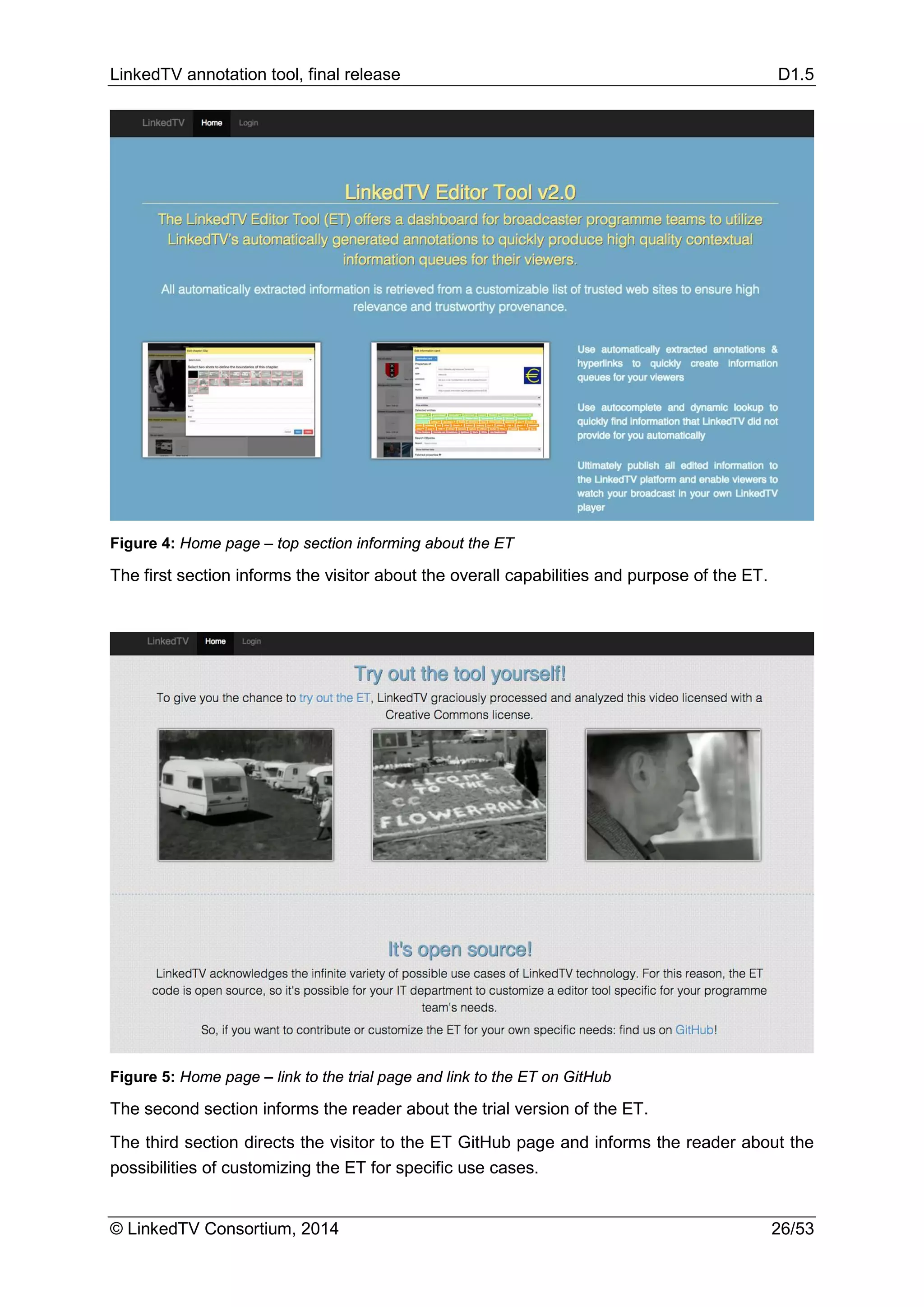 LinkedTV annotation tool, final release D1.5
© LinkedTV Consortium, 2014 26/53
Figure 4: Home page – top section informing about the ET
The first section informs the visitor about the overall capabilities and purpose of the ET.
Figure 5: Home page – link to the trial page and link to the ET on GitHub
The second section informs the reader about the trial version of the ET.
The third section directs the visitor to the ET GitHub page and informs the reader about the
possibilities of customizing the ET for specific use cases.
 