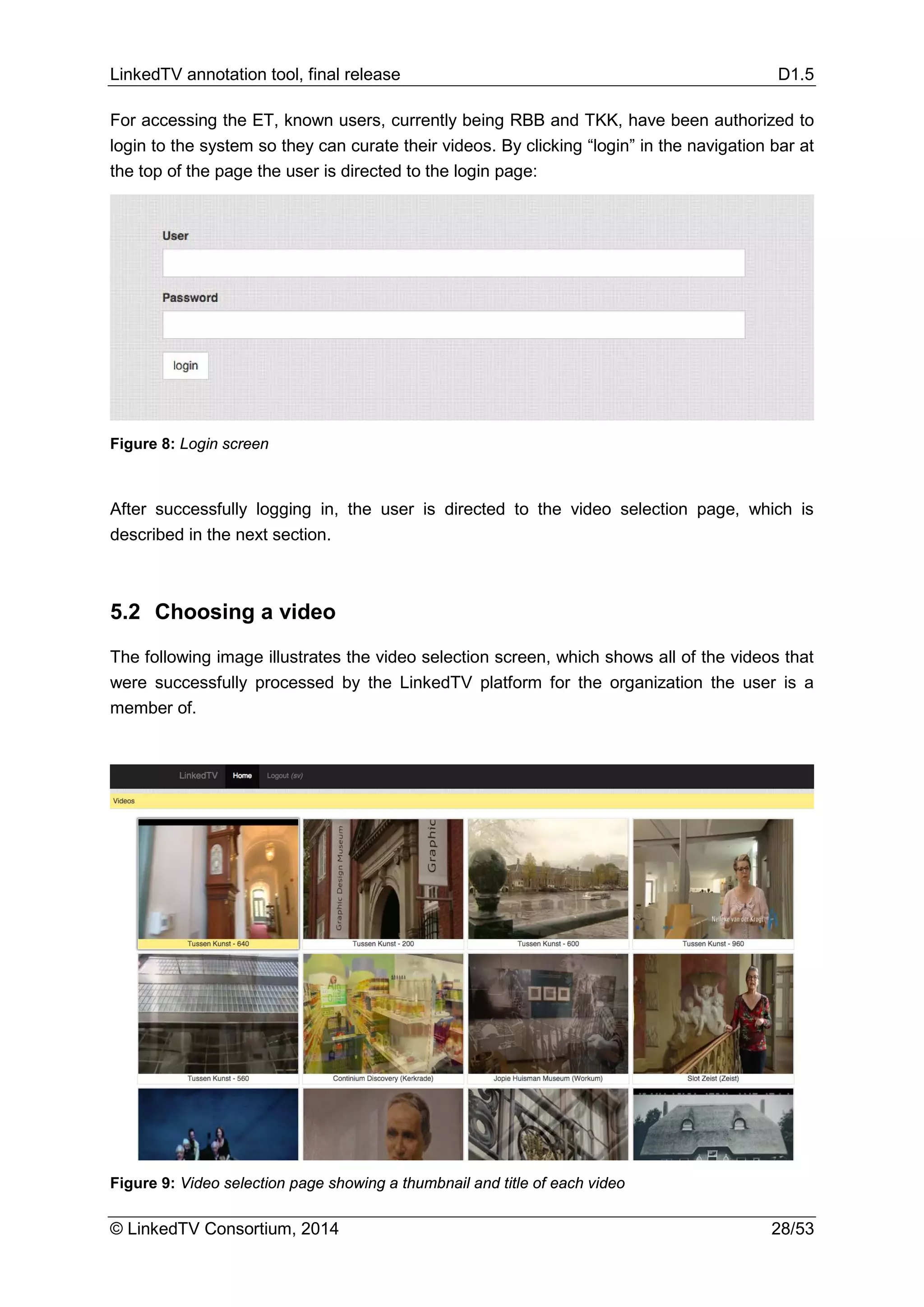 LinkedTV annotation tool, final release D1.5
© LinkedTV Consortium, 2014 28/53
For accessing the ET, known users, currently being RBB and TKK, have been authorized to
login to the system so they can curate their videos. By clicking “login” in the navigation bar at
the top of the page the user is directed to the login page:
Figure 8: Login screen
After successfully logging in, the user is directed to the video selection page, which is
described in the next section.
5.2 Choosing a video
The following image illustrates the video selection screen, which shows all of the videos that
were successfully processed by the LinkedTV platform for the organization the user is a
member of.
Figure 9: Video selection page showing a thumbnail and title of each video
 