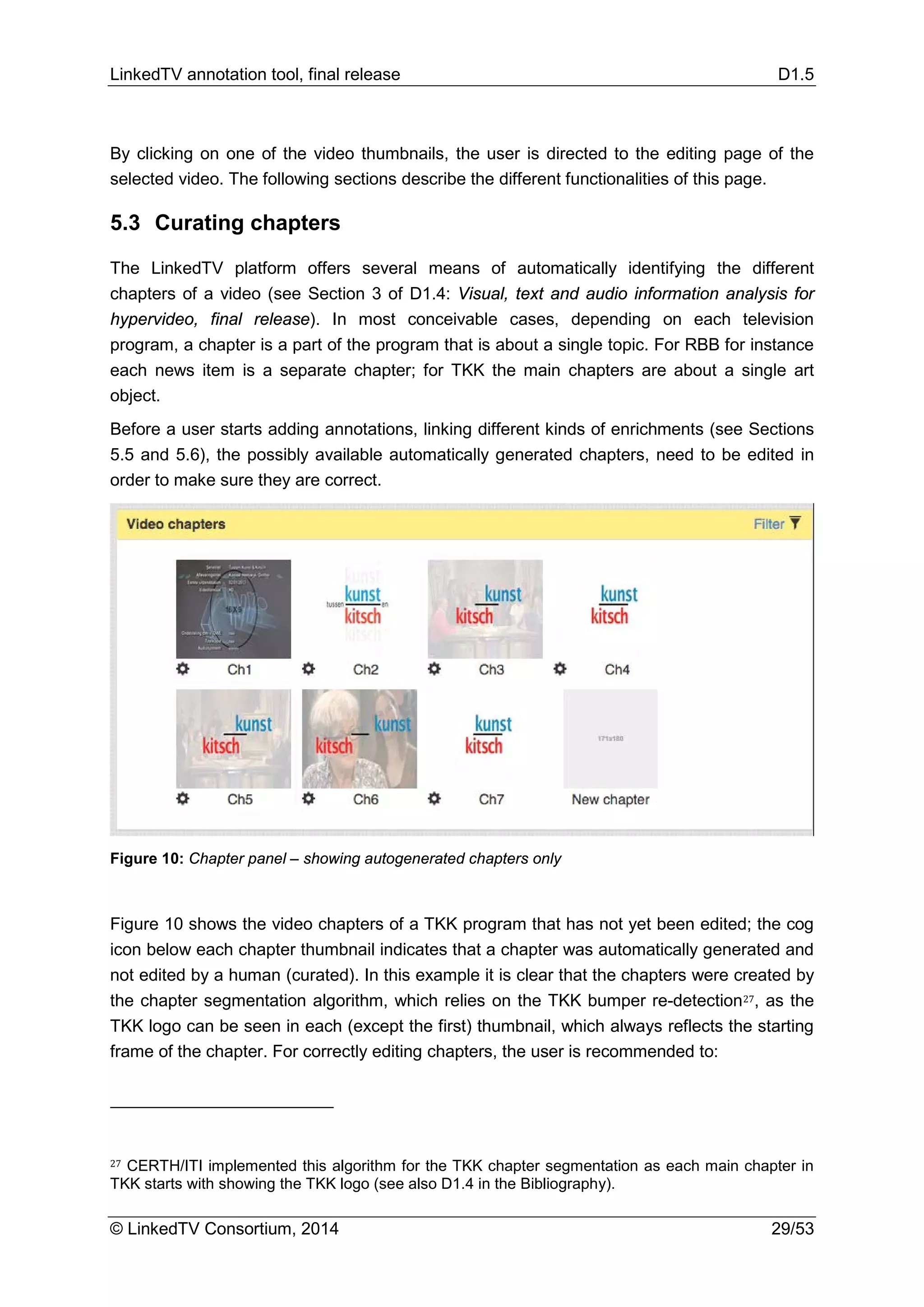 LinkedTV annotation tool, final release D1.5
© LinkedTV Consortium, 2014 29/53
By clicking on one of the video thumbnails, the user is directed to the editing page of the
selected video. The following sections describe the different functionalities of this page.
5.3 Curating chapters
The LinkedTV platform offers several means of automatically identifying the different
chapters of a video (see Section 3 of D1.4: Visual, text and audio information analysis for
hypervideo, final release). In most conceivable cases, depending on each television
program, a chapter is a part of the program that is about a single topic. For RBB for instance
each news item is a separate chapter; for TKK the main chapters are about a single art
object.
Before a user starts adding annotations, linking different kinds of enrichments (see Sections
5.5 and 5.6), the possibly available automatically generated chapters, need to be edited in
order to make sure they are correct.
Figure 10: Chapter panel – showing autogenerated chapters only
Figure 10 shows the video chapters of a TKK program that has not yet been edited; the cog
icon below each chapter thumbnail indicates that a chapter was automatically generated and
not edited by a human (curated). In this example it is clear that the chapters were created by
the chapter segmentation algorithm, which relies on the TKK bumper re-detection27, as the
TKK logo can be seen in each (except the first) thumbnail, which always reflects the starting
frame of the chapter. For correctly editing chapters, the user is recommended to:
27 CERTH/ITI implemented this algorithm for the TKK chapter segmentation as each main chapter in
TKK starts with showing the TKK logo (see also D1.4 in the Bibliography).
 