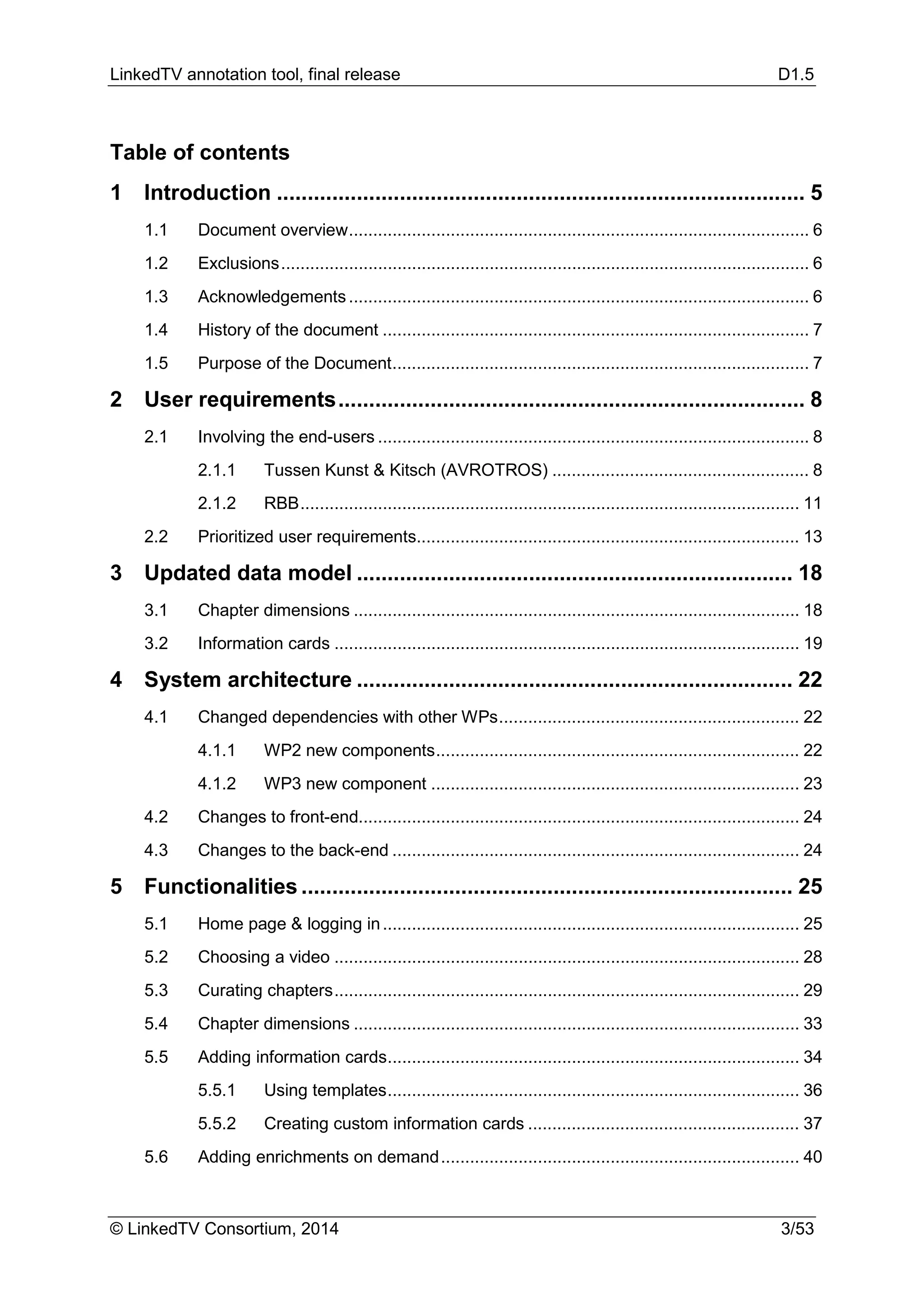 LinkedTV annotation tool, final release D1.5
© LinkedTV Consortium, 2014 3/53
Table of contents
1 Introduction ...................................................................................... 5
1.1 Document overview............................................................................................... 6
1.2 Exclusions............................................................................................................. 6
1.3 Acknowledgements............................................................................................... 6
1.4 History of the document ........................................................................................ 7
1.5 Purpose of the Document...................................................................................... 7
2 User requirements............................................................................ 8
2.1 Involving the end-users ......................................................................................... 8
2.1.1 Tussen Kunst & Kitsch (AVROTROS) ..................................................... 8
2.1.2 RBB....................................................................................................... 11
2.2 Prioritized user requirements............................................................................... 13
3 Updated data model ....................................................................... 18
3.1 Chapter dimensions ............................................................................................ 18
3.2 Information cards ................................................................................................ 19
4 System architecture ....................................................................... 22
4.1 Changed dependencies with other WPs.............................................................. 22
4.1.1 WP2 new components........................................................................... 22
4.1.2 WP3 new component ............................................................................ 23
4.2 Changes to front-end........................................................................................... 24
4.3 Changes to the back-end .................................................................................... 24
5 Functionalities ................................................................................ 25
5.1 Home page & logging in...................................................................................... 25
5.2 Choosing a video ................................................................................................ 28
5.3 Curating chapters................................................................................................ 29
5.4 Chapter dimensions ............................................................................................ 33
5.5 Adding information cards..................................................................................... 34
5.5.1 Using templates..................................................................................... 36
5.5.2 Creating custom information cards ........................................................ 37
5.6 Adding enrichments on demand.......................................................................... 40
 