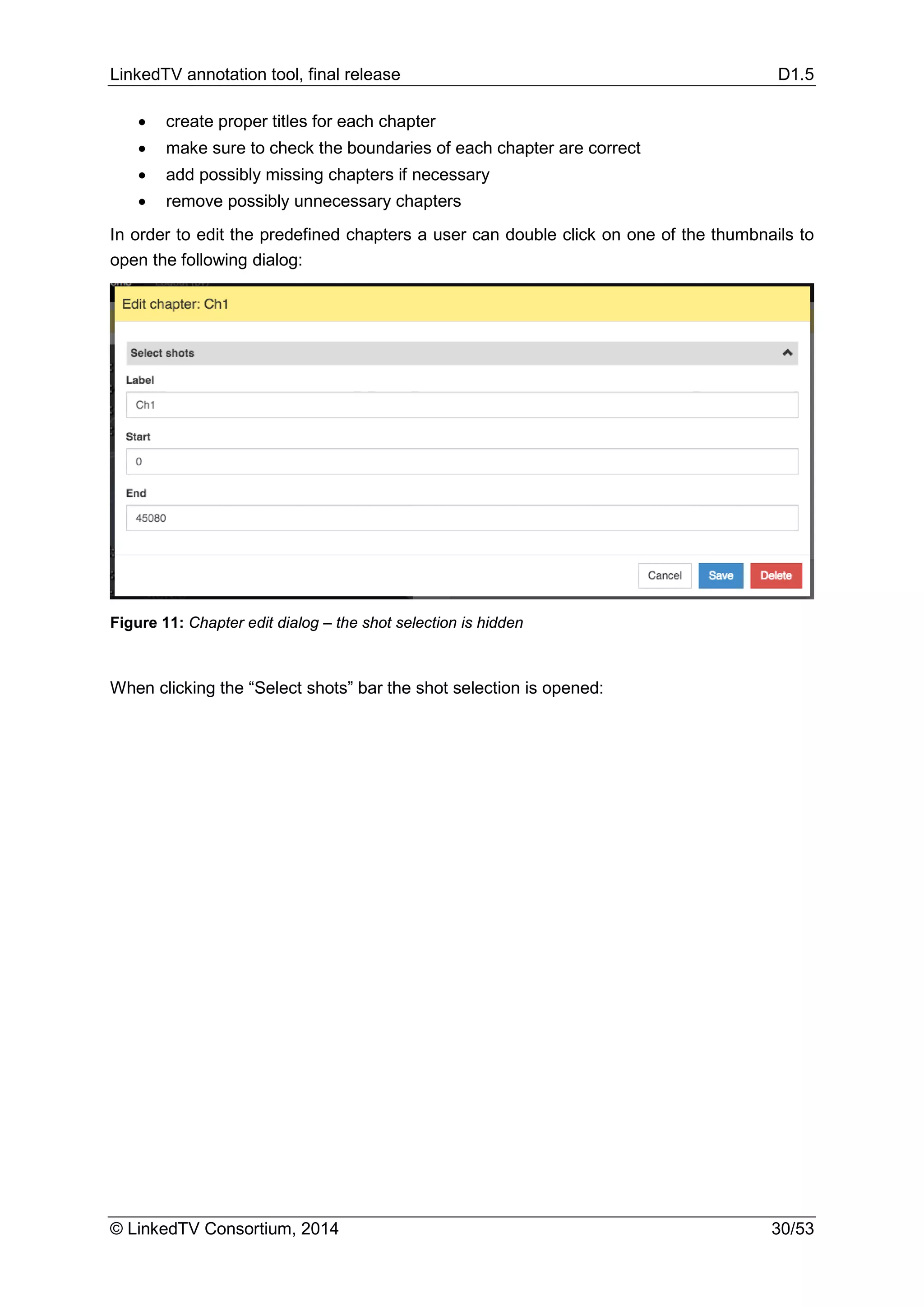 LinkedTV annotation tool, final release D1.5
© LinkedTV Consortium, 2014 30/53
• create proper titles for each chapter
• make sure to check the boundaries of each chapter are correct
• add possibly missing chapters if necessary
• remove possibly unnecessary chapters
In order to edit the predefined chapters a user can double click on one of the thumbnails to
open the following dialog:
Figure 11: Chapter edit dialog – the shot selection is hidden
When clicking the “Select shots” bar the shot selection is opened:
 