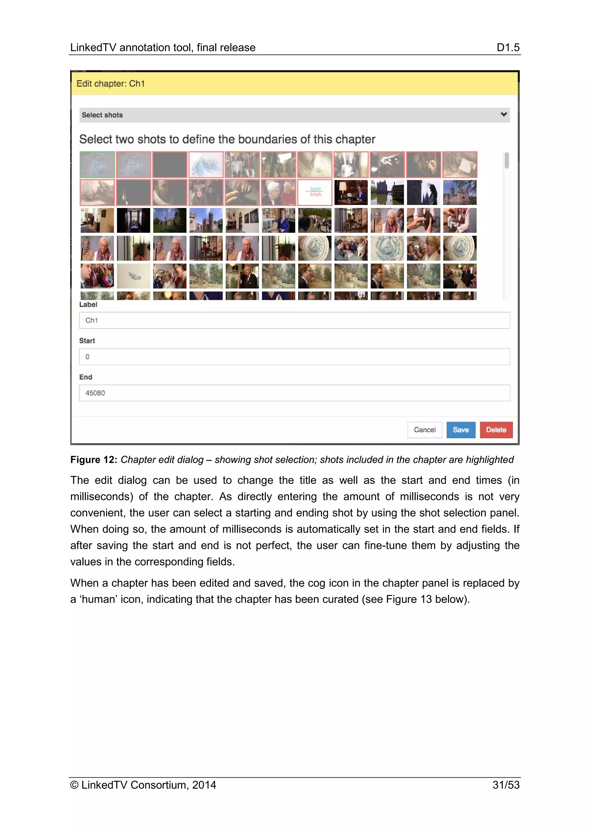 LinkedTV annotation tool, final release D1.5
© LinkedTV Consortium, 2014 31/53
Figure 12: Chapter edit dialog – showing shot selection; shots included in the chapter are highlighted
The edit dialog can be used to change the title as well as the start and end times (in
milliseconds) of the chapter. As directly entering the amount of milliseconds is not very
convenient, the user can select a starting and ending shot by using the shot selection panel.
When doing so, the amount of milliseconds is automatically set in the start and end fields. If
after saving the start and end is not perfect, the user can fine-tune them by adjusting the
values in the corresponding fields.
When a chapter has been edited and saved, the cog icon in the chapter panel is replaced by
a ‘human’ icon, indicating that the chapter has been curated (see Figure 13 below).
 