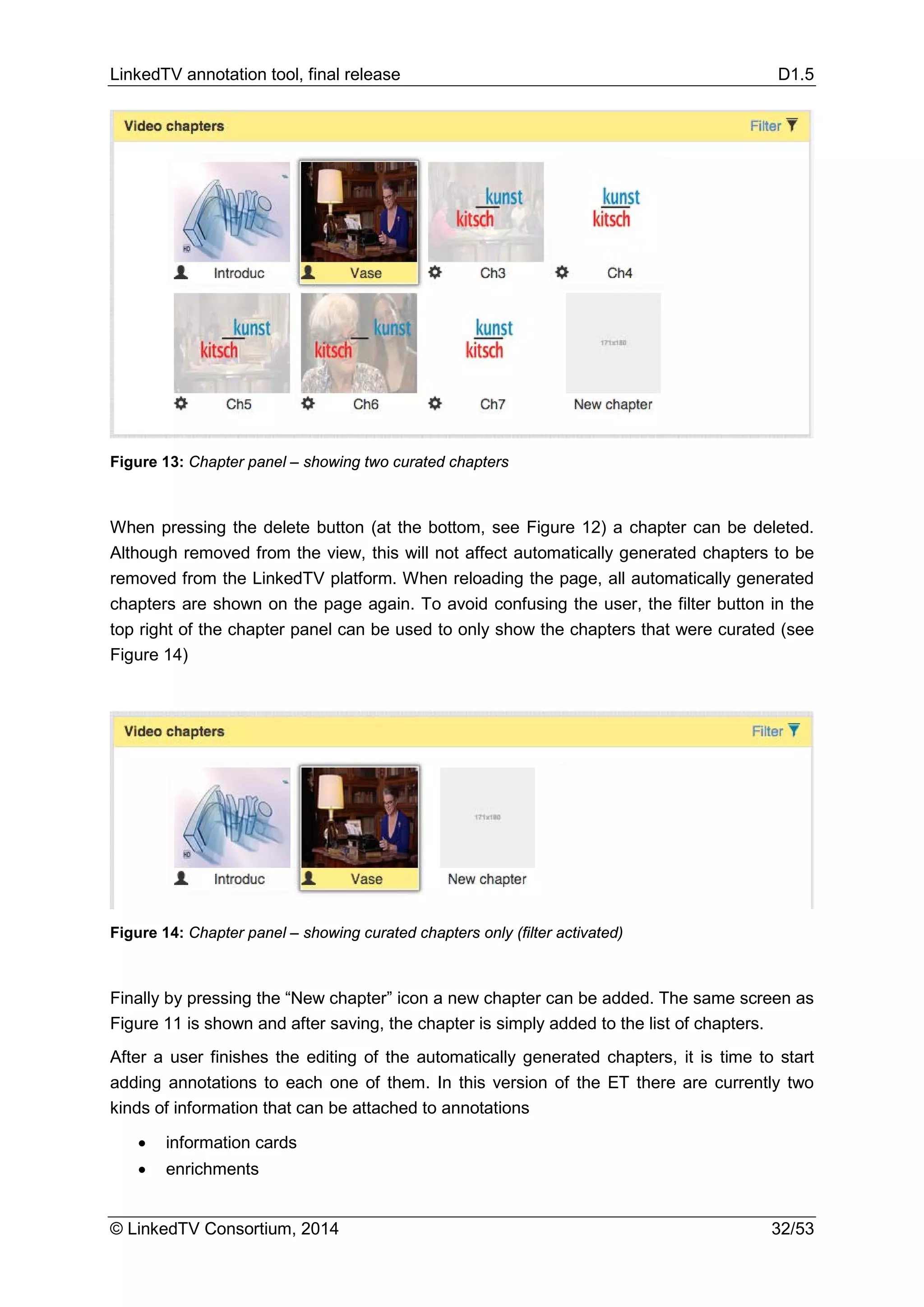LinkedTV annotation tool, final release D1.5
© LinkedTV Consortium, 2014 32/53
Figure 13: Chapter panel – showing two curated chapters
When pressing the delete button (at the bottom, see Figure 12) a chapter can be deleted.
Although removed from the view, this will not affect automatically generated chapters to be
removed from the LinkedTV platform. When reloading the page, all automatically generated
chapters are shown on the page again. To avoid confusing the user, the filter button in the
top right of the chapter panel can be used to only show the chapters that were curated (see
Figure 14)
Figure 14: Chapter panel – showing curated chapters only (filter activated)
Finally by pressing the “New chapter” icon a new chapter can be added. The same screen as
Figure 11 is shown and after saving, the chapter is simply added to the list of chapters.
After a user finishes the editing of the automatically generated chapters, it is time to start
adding annotations to each one of them. In this version of the ET there are currently two
kinds of information that can be attached to annotations
• information cards
• enrichments
 