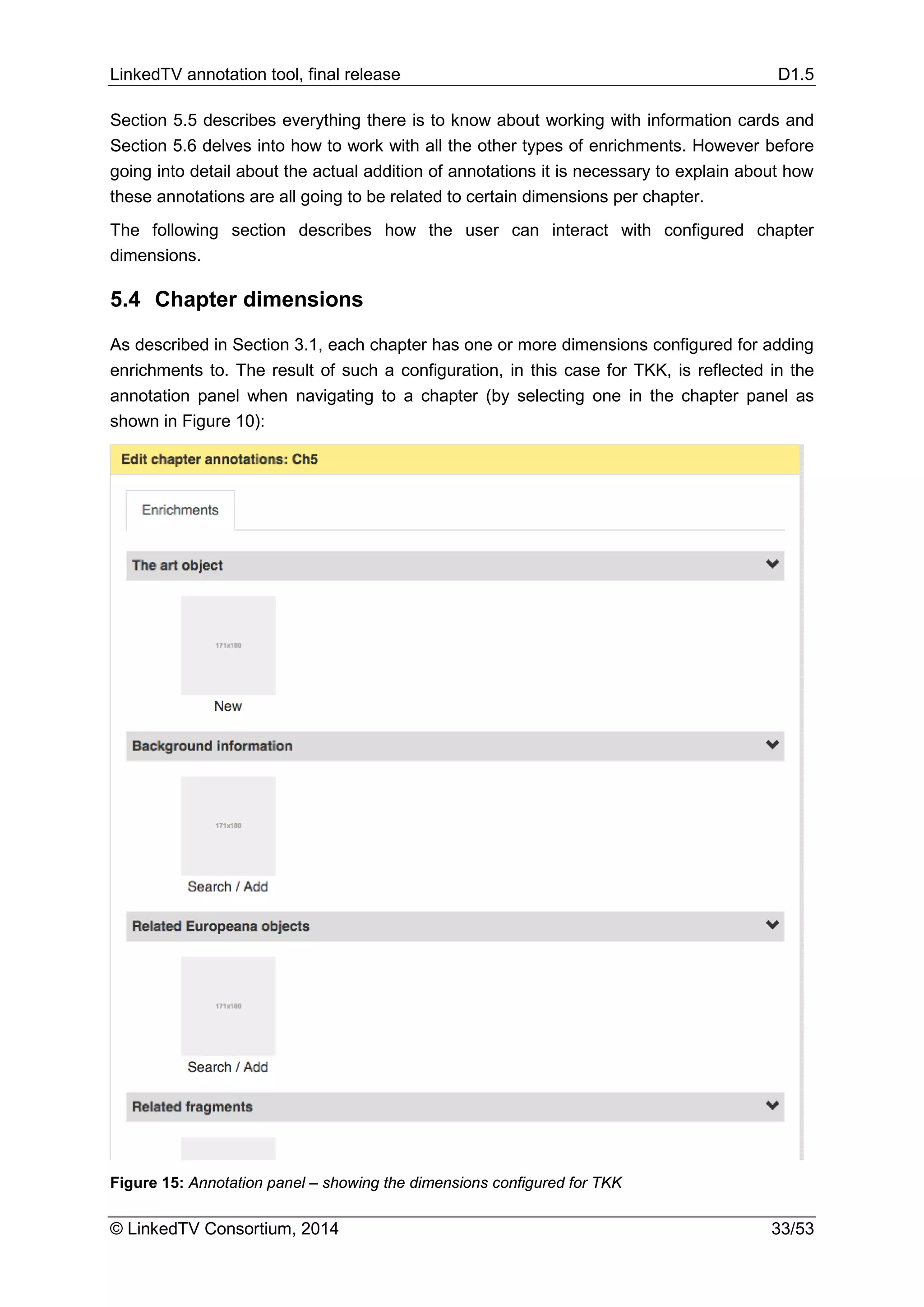 LinkedTV annotation tool, final release D1.5
© LinkedTV Consortium, 2014 33/53
Section 5.5 describes everything there is to know about working with information cards and
Section 5.6 delves into how to work with all the other types of enrichments. However before
going into detail about the actual addition of annotations it is necessary to explain about how
these annotations are all going to be related to certain dimensions per chapter.
The following section describes how the user can interact with configured chapter
dimensions.
5.4 Chapter dimensions
As described in Section 3.1, each chapter has one or more dimensions configured for adding
enrichments to. The result of such a configuration, in this case for TKK, is reflected in the
annotation panel when navigating to a chapter (by selecting one in the chapter panel as
shown in Figure 10):
Figure 15: Annotation panel – showing the dimensions configured for TKK
 