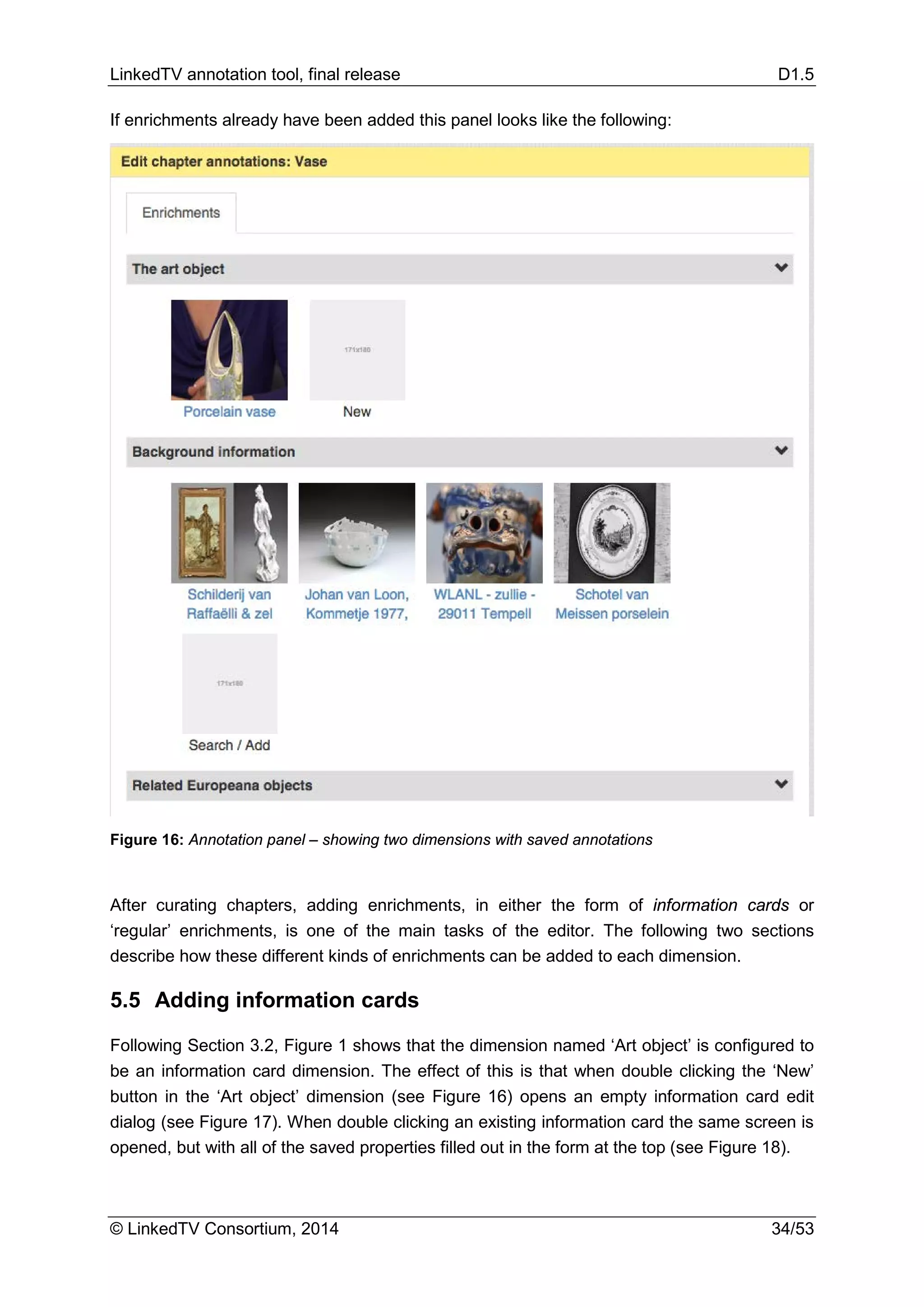 LinkedTV annotation tool, final release D1.5
© LinkedTV Consortium, 2014 34/53
If enrichments already have been added this panel looks like the following:
Figure 16: Annotation panel – showing two dimensions with saved annotations
After curating chapters, adding enrichments, in either the form of information cards or
‘regular’ enrichments, is one of the main tasks of the editor. The following two sections
describe how these different kinds of enrichments can be added to each dimension.
5.5 Adding information cards
Following Section 3.2, Figure 1 shows that the dimension named ‘Art object’ is configured to
be an information card dimension. The effect of this is that when double clicking the ‘New’
button in the ‘Art object’ dimension (see Figure 16) opens an empty information card edit
dialog (see Figure 17). When double clicking an existing information card the same screen is
opened, but with all of the saved properties filled out in the form at the top (see Figure 18).
 