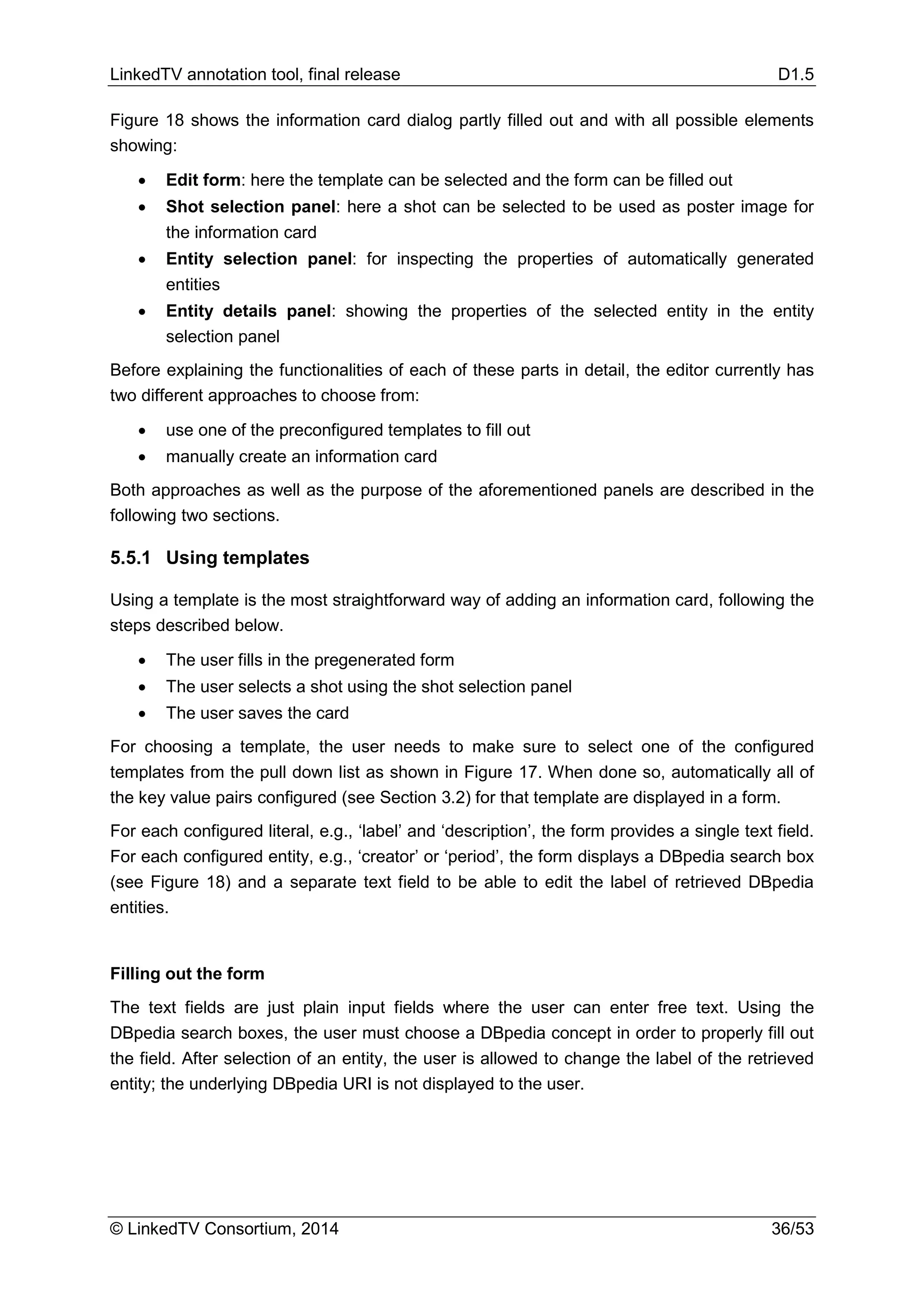 LinkedTV annotation tool, final release D1.5
© LinkedTV Consortium, 2014 36/53
Figure 18 shows the information card dialog partly filled out and with all possible elements
showing:
• Edit form: here the template can be selected and the form can be filled out
• Shot selection panel: here a shot can be selected to be used as poster image for
the information card
• Entity selection panel: for inspecting the properties of automatically generated
entities
• Entity details panel: showing the properties of the selected entity in the entity
selection panel
Before explaining the functionalities of each of these parts in detail, the editor currently has
two different approaches to choose from:
• use one of the preconfigured templates to fill out
• manually create an information card
Both approaches as well as the purpose of the aforementioned panels are described in the
following two sections.
5.5.1 Using templates
Using a template is the most straightforward way of adding an information card, following the
steps described below.
• The user fills in the pregenerated form
• The user selects a shot using the shot selection panel
• The user saves the card
For choosing a template, the user needs to make sure to select one of the configured
templates from the pull down list as shown in Figure 17. When done so, automatically all of
the key value pairs configured (see Section 3.2) for that template are displayed in a form.
For each configured literal, e.g., ‘label’ and ‘description’, the form provides a single text field.
For each configured entity, e.g., ‘creator’ or ‘period’, the form displays a DBpedia search box
(see Figure 18) and a separate text field to be able to edit the label of retrieved DBpedia
entities.
Filling out the form
The text fields are just plain input fields where the user can enter free text. Using the
DBpedia search boxes, the user must choose a DBpedia concept in order to properly fill out
the field. After selection of an entity, the user is allowed to change the label of the retrieved
entity; the underlying DBpedia URI is not displayed to the user.
 
