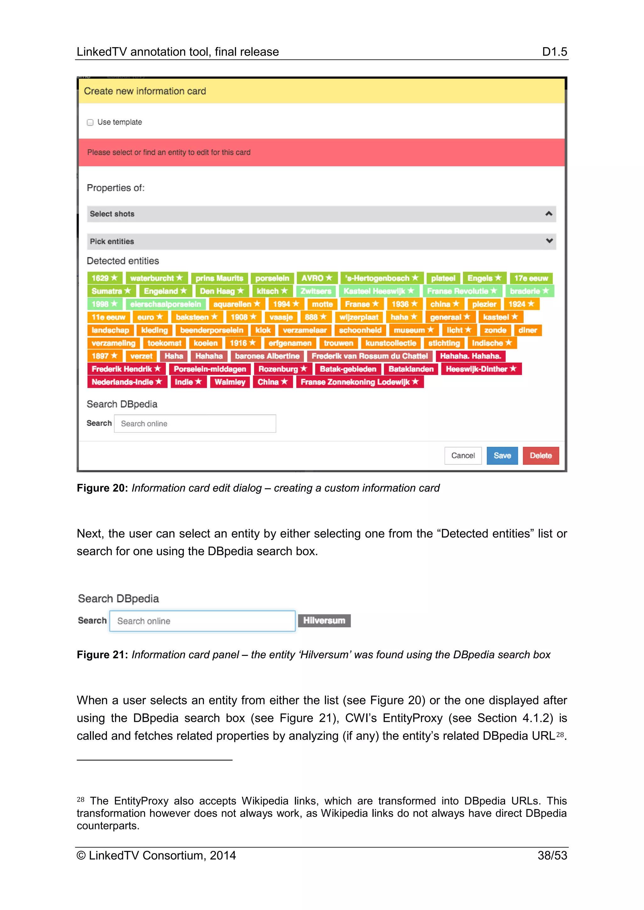 LinkedTV annotation tool, final release D1.5
© LinkedTV Consortium, 2014 38/53
Figure 20: Information card edit dialog – creating a custom information card
Next, the user can select an entity by either selecting one from the “Detected entities” list or
search for one using the DBpedia search box.
Figure 21: Information card panel – the entity ‘Hilversum’ was found using the DBpedia search box
When a user selects an entity from either the list (see Figure 20) or the one displayed after
using the DBpedia search box (see Figure 21), CWI’s EntityProxy (see Section 4.1.2) is
called and fetches related properties by analyzing (if any) the entity’s related DBpedia URL28.
28 The EntityProxy also accepts Wikipedia links, which are transformed into DBpedia URLs. This
transformation however does not always work, as Wikipedia links do not always have direct DBpedia
counterparts.
 