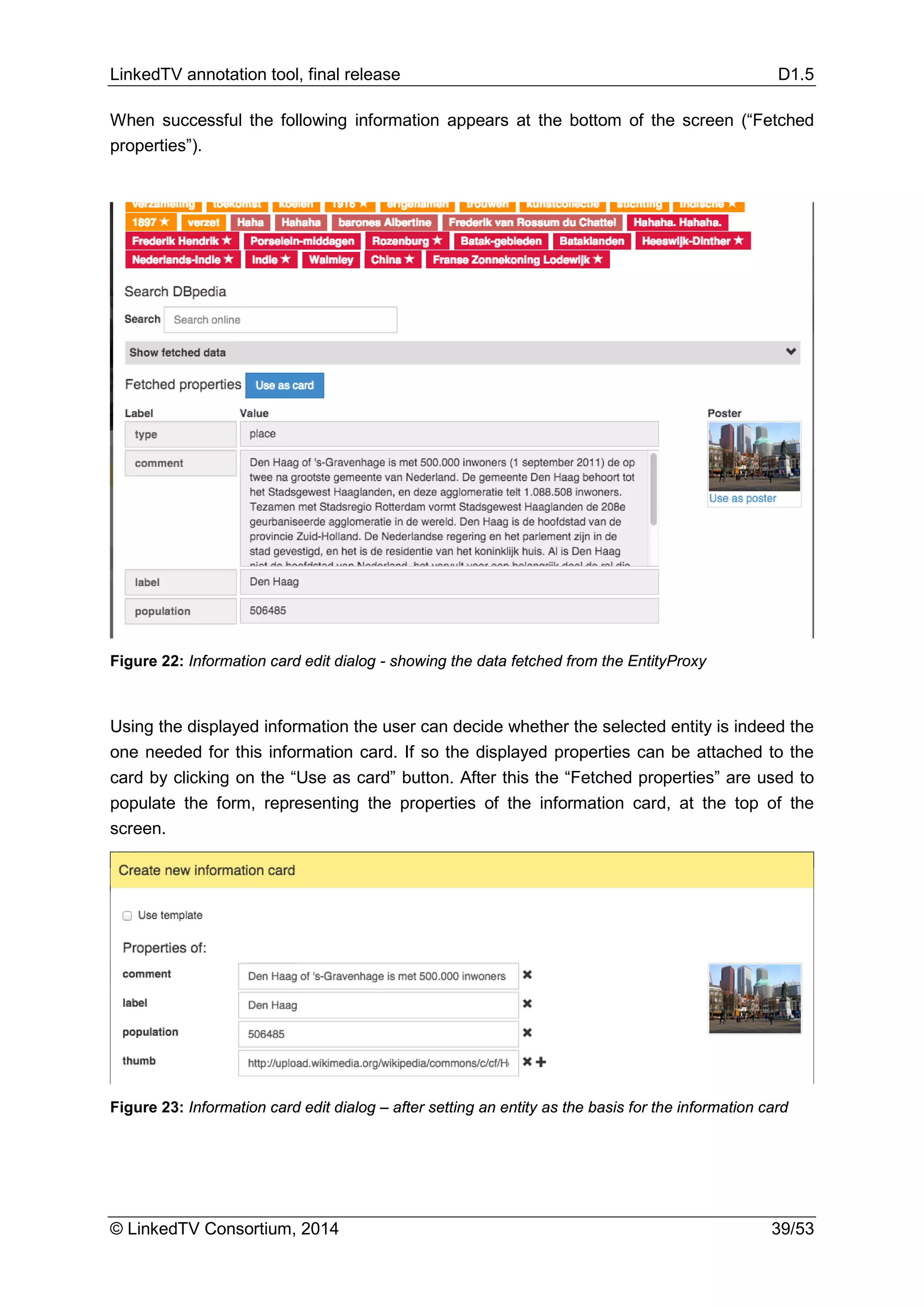LinkedTV annotation tool, final release D1.5
© LinkedTV Consortium, 2014 39/53
When successful the following information appears at the bottom of the screen (“Fetched
properties”).
Figure 22: Information card edit dialog - showing the data fetched from the EntityProxy
Using the displayed information the user can decide whether the selected entity is indeed the
one needed for this information card. If so the displayed properties can be attached to the
card by clicking on the “Use as card” button. After this the “Fetched properties” are used to
populate the form, representing the properties of the information card, at the top of the
screen.
Figure 23: Information card edit dialog – after setting an entity as the basis for the information card
 