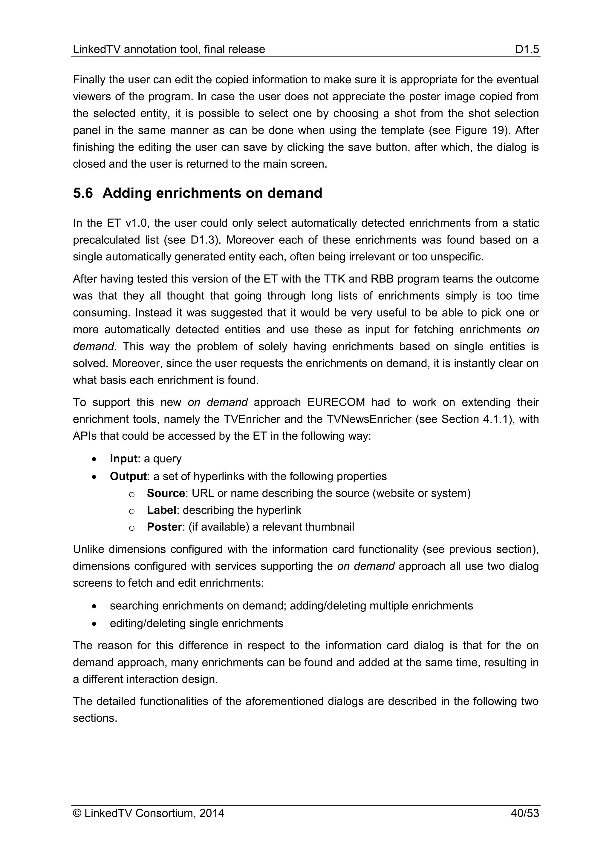 LinkedTV annotation tool, final release D1.5
© LinkedTV Consortium, 2014 40/53
Finally the user can edit the copied information to make sure it is appropriate for the eventual
viewers of the program. In case the user does not appreciate the poster image copied from
the selected entity, it is possible to select one by choosing a shot from the shot selection
panel in the same manner as can be done when using the template (see Figure 19). After
finishing the editing the user can save by clicking the save button, after which, the dialog is
closed and the user is returned to the main screen.
5.6 Adding enrichments on demand
In the ET v1.0, the user could only select automatically detected enrichments from a static
precalculated list (see D1.3). Moreover each of these enrichments was found based on a
single automatically generated entity each, often being irrelevant or too unspecific.
After having tested this version of the ET with the TTK and RBB program teams the outcome
was that they all thought that going through long lists of enrichments simply is too time
consuming. Instead it was suggested that it would be very useful to be able to pick one or
more automatically detected entities and use these as input for fetching enrichments on
demand. This way the problem of solely having enrichments based on single entities is
solved. Moreover, since the user requests the enrichments on demand, it is instantly clear on
what basis each enrichment is found.
To support this new on demand approach EURECOM had to work on extending their
enrichment tools, namely the TVEnricher and the TVNewsEnricher (see Section 4.1.1), with
APIs that could be accessed by the ET in the following way:
• Input: a query
• Output: a set of hyperlinks with the following properties
o Source: URL or name describing the source (website or system)
o Label: describing the hyperlink
o Poster: (if available) a relevant thumbnail
Unlike dimensions configured with the information card functionality (see previous section),
dimensions configured with services supporting the on demand approach all use two dialog
screens to fetch and edit enrichments:
• searching enrichments on demand; adding/deleting multiple enrichments
• editing/deleting single enrichments
The reason for this difference in respect to the information card dialog is that for the on
demand approach, many enrichments can be found and added at the same time, resulting in
a different interaction design.
The detailed functionalities of the aforementioned dialogs are described in the following two
sections.
 